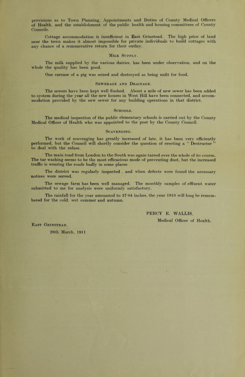 provisions as to Town Planning, Appointments and Duties of County Medical Officers of Health, and the establishment of the public health and housing committees of County Councils. Cottage accommodation is insufficient in East Grinstead. The high price of land near the town makes it almost impossible for private individuals to build cottages with any chance of a remunerative return for their outlay. Milk Supply. The milk supplied the various dairies, has been under observation, and on the whole the quality has been good. One carcase of a pig was seized and destroyed as being unfit for food. Sewebage and Dkainage. The sewers have been kept well flushed. About a mile of new sewer has been added to system during the j^ear all the new houses in West Hill have been connected, and accom- modation provided by the new sewer for any building operations in that district. Schools. The medical inspection of the public elementary schools is carried out by the County Medical Officer of Health who was appointed to the post by the County Council. Scavenging. The work of scavenging has greatly increased of late, it has been very efficiently performed, but the Council will shortly consider the question of erecting a “ Destructor ” to deal with the refuse. The main road from London to the South was again tarred over the whole of its course. The tar washing seems to be the most efficacious mode of preventing dust, but the increased traffic is wearing the roads badly in some places The district was regularly inspected , and when defects were found the necessary notices were served. The sewage farm has been well managed. The monthly samples of effluent water submitted to me for analysis were uniformly satisfactory. The rainfall for the year amounted to 37‘04 inches, the year 1.910 will long be remem- bered for the cold, wet summer and autumn. PERCY E. WALLIS, Medical Officer of Health. East Grinstead, 26th March, 1911