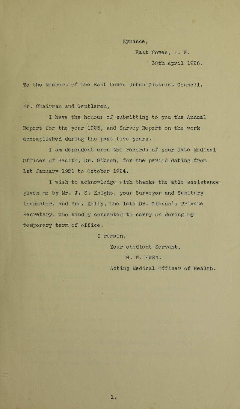 Kynance, East Cowe s, I» W, 30th April 1926, To the Members of the East Cowes Urban District Council. Mr, Chairman and Gentlemen^ I have the honour of submitting to you the Annual Report for the year 1925, and Survey Report on the work accomplished during the past five years. I am dependent upon the records of your late Medical Officer of Health, Dr. Gibson, for the period dating from 1st Januarjr 1921 to October 1924. I wish to acknowledge with thanks the able assistance given me by Mr, J, S, Knight, your Surveyor and Sanitary Inspector, and Mrs, Kelly, the late Dr, Gibson’s Private Secretary, who kindly consented to carry on during my temporary term of office. I remain, Your obedient Servant, H. W. EWEN, Acting Medical Officer of Health, 1,