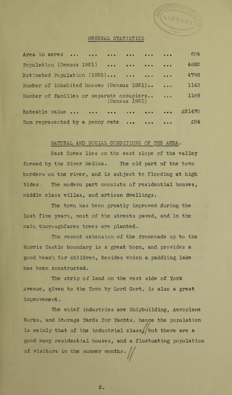 GENERAL STATISTICS. Al’GSlr in 9.C2?G S *01 «•» • Population (Census 1921) ... ... ... Estimated Population (1925)... ... ... Numter of inhabited house^s (Census 1921).. Number of families or separate occupiers.. (Census 1921) Rateable value ... ... ... ... ... Sum represented by a penny rate ..• 604 ... 4682 4798 ... 1143 ... 1168 ... £21470 ... £84 NATURAL AND SOCIAL CONDITIONS OF THE AREA. East Cowes lies on the east slope af the valley formied by the River Medina, The eld part of the town borders on the river, and is subject to flooding at high tides. The modern part consists of residential houses, middle class villas, and artisan dwellings. The town has been greatly improved during the last five years, most of the streets paved, and in the m.airi thoroughfares trees are planted. The recent extension of the Promenade up to the Norris Castle boundary is a great boon, and provides a good beach for children, besides which a paddling lake has been constructed. The strip of land on the west side of York Avenue, given to the Town by Lord Gort, is also a great- improvement . The chief industries are Shipbuilding, Aeroplane Works, and Storage Yards for Yachts, hence the population is mainly that of the industrial class^^^ut there are a good many residential houses, and a fluctuating population of visitors in the summer months. 2.