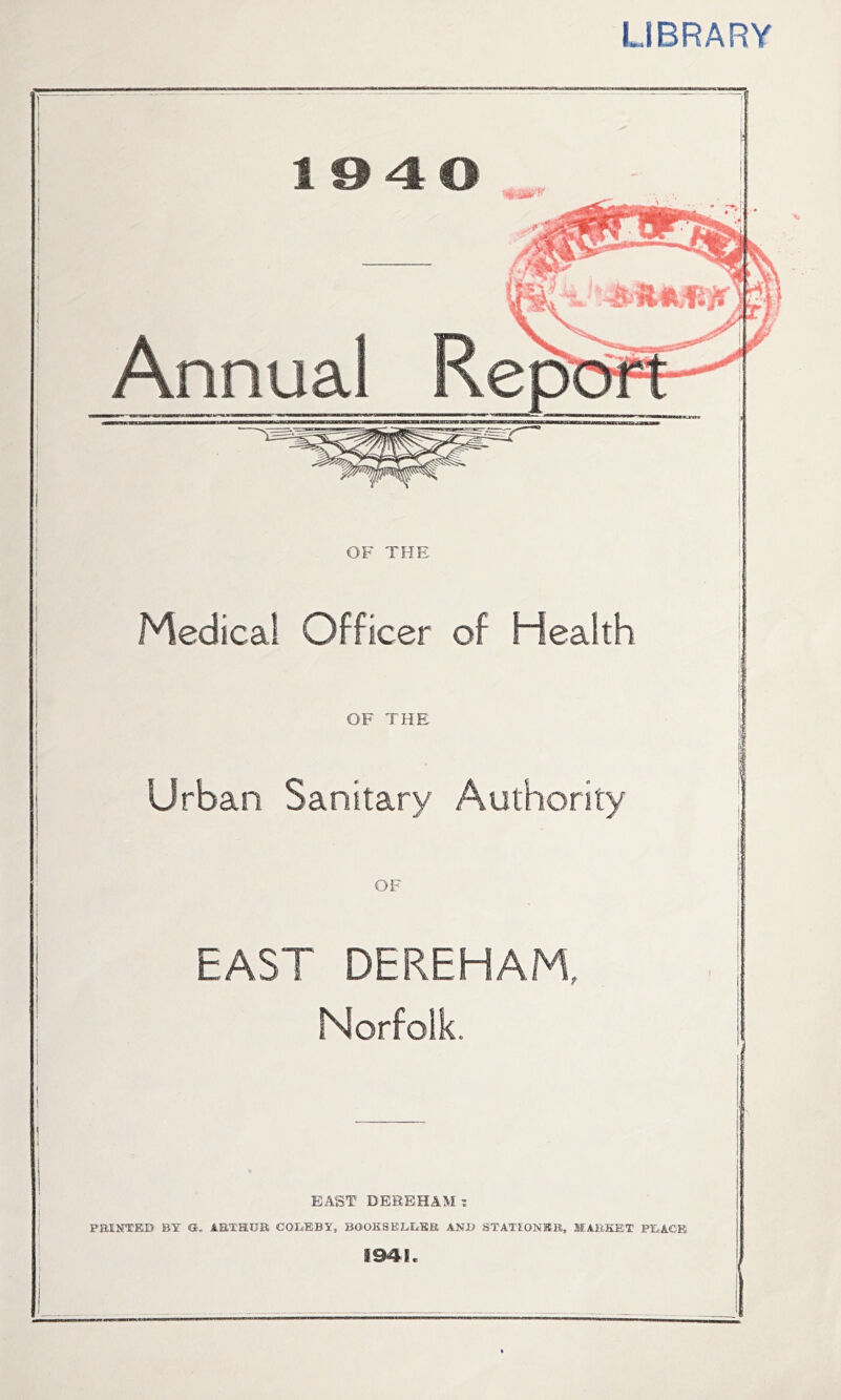 LIBRARY 1340 OF THE Medical Officer of Health OF THE Urban Sanitary Authority f 1, OF EAST DEREHAM, Norfolk. ( ! i I EAST DEREHAM I PBINTED BY O, AETHUR COEBBY, BOOKSELiEKE AN1> STATIONBR, MARKET PEACE 194L