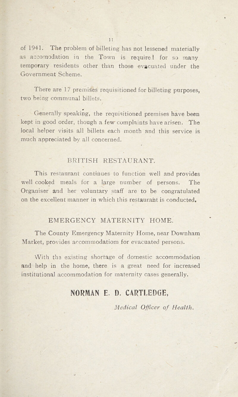 of 1941. The problem of billeting has not lessened materially as accomodation in the Town is require! for so many temporary residents other than those evacuated under the Government Scheme. There are 17 premises requisitioned for billeting purposes, two being commmnal billets,. Generally speaking, the requisitioned premises have been kept in good order, though a few complaints have arisen. The local helper visits all billets each month and this service is much appreciated by all concerned. BRITISH RESTAURANT. This restaurant continues to function well and provides Vvmll cooked meals for a large number of persons. The Organiser and her voluntary staff are to be congratulated on the excellent manner in which this restaurant is conducted, EMERGENCY MATERNITY HOME. The County Emergency Maternity Home, near Downham Market, provides accommodatiom for evacuated persons. With the existing shortage of domestic accommodation and help in the home, there is a great need for increased institutional accommodation for maternity cases generally. NORMAN E. D. CARTLEDGE, Medical Officer of Health.