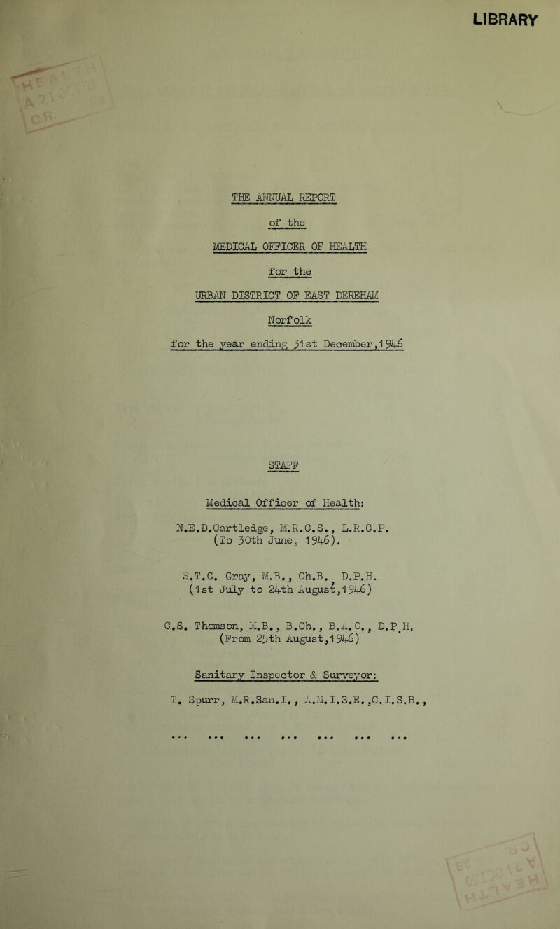 LIBRARY \ THE iUTOlL REPORT of the ]i/£BDICAL OFFICER OF HEALTH for the URBAN DISTRICT OF EAST TEHEEMl Norfolk for the year ending 3'! st Deoeiriber, 1 9A6 STAPF Medical Officer of Health; N.E.D.Cartledge, M.R.C.S,, L.R.C.P, (To 30th June, 1946). S.T.G. Gray, M.B,, Ch.B. D.P.H. (1st July to 24th August,1946) C.S, Thomson, M.B., B.Gh., B.i.. 0,, D.P^H. (From 25th August, 1946) Sanitary Inspector & Surveyor; T. Spurr, M.R.San.I., A.M. I.3.E.,C.I.S.B., • • • * • • • • • • • • • • •