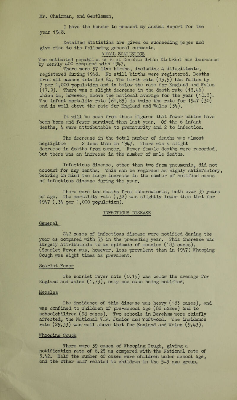 Mr, Chairman, and Gentlemen, I have the honour to present my Annual Report for the year 1948. Detailed statistics are given on succeeding pages and give rise to the following general coranents, VITAL STATISTICS The estimated popultion of E:.st Derehiuii Urban District has increased by near 137- 400 compcired with 1947. There were 97 live births, including 4 illegitimate, registered during 1948. No still births were registered. Deaths from all causes totalled 84, The birth rate (15.5) has fallen bjr 7 per 1,000 population and is belca^ the rate for England and Wales (17*9). There was a slight decrease in the death rate (13.46) v\7hich is, however, above the national average for the year (10,8). The infant mortalitjr rate (6l,85) is twice the rate for 1947 (30) and is well above the rate for England and Wales (34). It will be seen fraa these figures that fewer babies have been born and fewer survived than last jrear. Of the 6 infant deaths, 4 were a,ttributable to prematurity and 2 to infection. The decrease in the total number of deaths v^as almost negligible 2 less than in 1947. There was a slight decrease in deaths from cancer. Fewer female deaths were recorded, but there viras an increase in the number of male deaths. Infectious disease, other than two from pneumonia, did not account for anjr deaths. This can be regarded as highty satisfactorjr, bearing in mind the large increase in the number of notified cases of infectious disease during the year. There v/ere tv/o deaths from tuberculosis, both over 35 ^f^ears of age. The mortality rate (.32) was slightly lower than tha.t for 1947 (.34 per 1,000 population). INFECTIOUS DISEASE General 242 cases of infectious disease virere notified during the jrear as compared with 33 in the preceding j/'ear. This increase was largely attributable to an epidemic of measles (183 cases). (Scarlet Fever was, howrever, less prevalent than in 1947) Whooping Cough was eight times as prevalent. Scarlet Fever The scarlet fever rate (0.I5) was below the average for England andWaJ.es (1,73), onty one case being notified. Measles The incidence of this disease v/as heav3r (183 cases), and YiTas confined to children of pre-school age (82 cases) and to schoolchildren (98 cases). Two schools in Dereham were chiefty affected, the National V.P, Junior and Toftwood, The incidence rate (29,33) was v/ell above tha.t for England and Wales (9.43). Whooping Cough There vrere 39 cases of Whooping Cough, giving a notification rate of 6,25 2-s compared with the National rate of 3.42, Half the number of cases v/ere children under school age, and the other half related to children in the 5-9 age group.