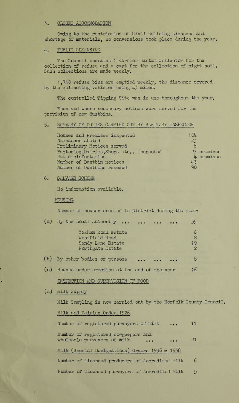 3. CLOSET ACGOMfiODATION Owing to the restriction of Civil Building Licences and shortage of materials, no conversions took place during the year. If. PUBLIC CLBiiNSLNG The Council operates 1 Karrier Bantam Collector for the collection of refuse and a cart for the collection of night soil. Such collections are made weekly. 1,740 refuse bins are emptied weekly, the distance covered by the collecting vehicles being 43 mles. The controlled Tipping Site was in use throughout the year. When and where necessary notices were served for the provision of new dustbins. 5. SrodyMRY OF DUTIES CiRRIED OUT BY a.i^ITiilY lESPEGTOR Houses and Premises inspected 1 Oif Nuisances abated 23 Preliminary Notices served 8 Factcries,Dairies,Shops etc,, inspected 27 premises Rat disinfestation 4 premises Number of Dustbin notices 43 Number of Dustbins renewed 90 6. SALVAGE SCHEiyiE No information available. HOUSING Number of houses erected in District during the ^/-ear: (a) By the Local /luthority 35 YOvxham Road Estate 6 Westfield Road 8 Sandy Lane Estate 19 Northgate Estate 2 (b) By other bodies or persons 8 (o) Houses under erection at the end of the year 16 INSPECTION MD SUPERVISION OP POOD (a) Milk Supply Milk Saxapling is novv carried out by the Norfolk County Council, Milk and Dairies Order, 1926. Number of registered purvejrors of milk ... 11 Number of registered ccwkeepers and wholesale purve^rors of milk ,,, ... 21 Milk (Specia,! Designations) Orders 1936 & 1938 Number of licensed producers of Accredited Milk 6 Number of licensed purveyors of Accredited Milk 5