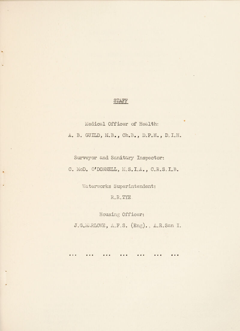 STAFF Medical Officer of Health: A. B. GUILD, M.B., Ch.B. , D.P.H. , D„IoH Surve^T-or and Sanitary Inspector: C 0*D01MELL, j^/i, S.I.A C.R.SoI.B. Waterworks Superintendent: IMR.TYE, Housing Officer: