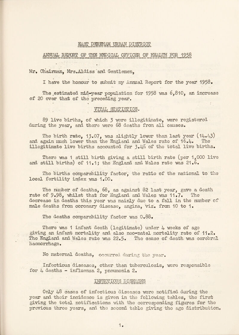 EAST DEREHM URBAN DISTRICT ANEUAL REPORT OP THE MEDICAL OEFICBR OF HEALTH FOR 1958 Mr* Ohaiman, Mrs.Aldiss and G-entlemen, I have the honour to suhmit ray Annual Report for the year 1958* The ^estimated mid-year population for 1958 was 6,810, an increase of 20 over that of the preceding year, yim sTAPisTics, 89 live hirths, of which 3 were illegitimate, were registered > during the year, and there were 68 deaths from all causes• The hirth rate, 13.07, was slightly lower than last year (l4*4>-3) and again much lower than the England and Wales rate of l6,A. The illegitimate live hirths accounted for of the total live hirths. There was 1 still hirth giving a still hirth rate (per 1,000 live and still hirths) of 11.1; the England and Wales rate was 21.6. The hirths comparahility factor, the ratio of the national to the local fertility index was 1.00. The nuraher of deaths, 68, as against 82 last year, gave a death rate of 9.98, lAhilst that for England and Y/ales was 11.7» The decrease in deaths this year was mainly due to a fall in the nuniher of male deaths from coronary disease, angina, viz. from 10 to 1. The deaths comparahility factor was 0.88. • ••# There was 1 infant death (legitimate) under 4 weeks of age giving an infant mortality and also neo-natal mortality rate of 11.2. The England and Wales rate was 22.5* The cause of death was cerehral haemorrhage. ^ . No maternal deaths, occurred during the yea.r. ,Infectious diseases, other than tuheroulosis, were responsible for 4 deaths - influenza 2, pneumonia 2. INFECTIOUS DISE/^xSES Only 48 cases of infectious diseases were notified during the year and their incidence is given in the follomng tables, the first giving the total notifications with the corresponding fig>uros for the previous three years, and the second table giving the age distrihution.