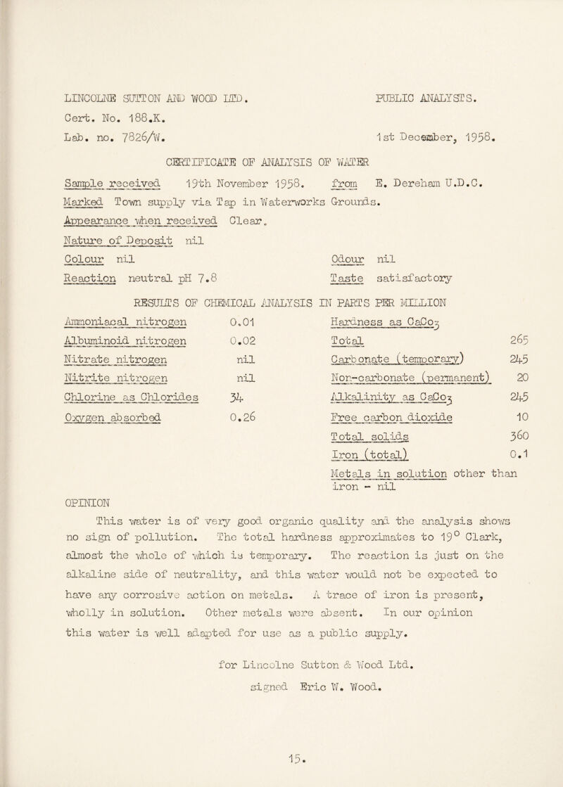 LINCOIxNE SUTTON ANN WOOD LTD. PUBLIC ANALYSTS. Cert. No. I88.K. Lab. no. 7826/W. 1st December, 1958. CERTIFICATE OP ANALYSIS OP Wi\TSR Sample received 19th November 1958. E. Dereharn U.D.C. Marked Towi supply via Tap in Watei^vorks G-rounds. Appearance vlien received C1 ear „ Natui^e of Deposit nil Colour nil Reaction neutral pH 7»8 Odour nil Taste s at i sf act ory RESULTS OP CHEMIC7JP MALYSIS IN PARTS PER MILLION ilramoniacal nitrogen 0.01 Hardness as OaCo:- Albuminoid nitrogen 0.02 Total 265 Nitrate nitrogen nil Carbonate (temoorary) 245 Nitrite nitrogen nil Non-carbonate (permanent) 20 Chlorine as Chlorides 34 Alkalinity as CaCo^ 245 Oxvgen absorbed 0.26 Free carbon dioxide 10 Total solids 3^0 Iron (total) 0.1 IQ ution other than iron - nil OPINION This mter is of very good organic quality ,and the analysis shov/s no sign of pollution. The total hardness approximates to 19^^ Clark, almost the -vihole of v/hich is terr^orary. The reaction is just on the alkaline side of neutrality, ai:id this water Y/ould not be expected to have any corrosive action on metals. A trace of iron is present, wholly in solution. Other metals were absent. In our opinion this water is Y/ell adapted for use as a public supply. for Lincolne Sutton & Y/ood Ltd. signed Eric W. Y/ood.