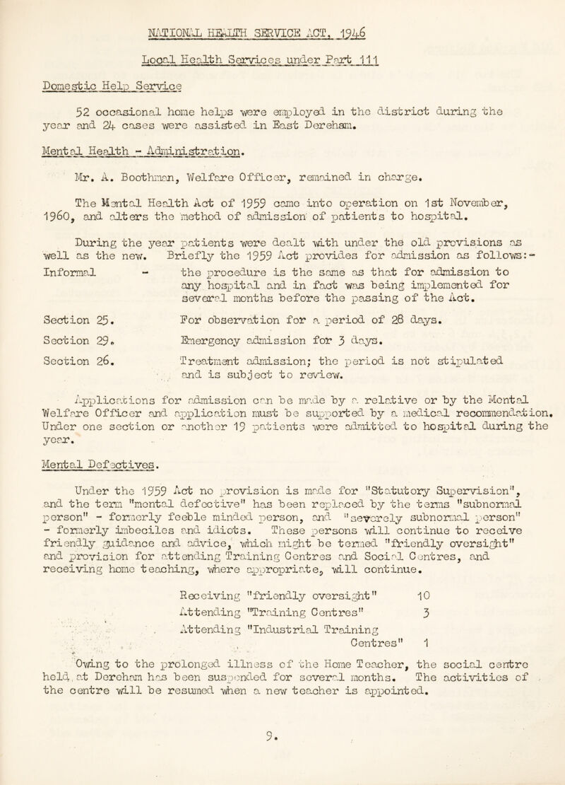 NATIOIi’X Emum SERVICE ACT, Local Health Services under.Part J11 Domestic Help Service 52 occasional home helps were enployed in the district during the year and 24 cases were assisted in East Dereham. Mental Health - Adiiiinistration• ’ Mr. A. Boothman, Welfare Officer, remained in charge. The Mental Health Act of 1959 came into operation on 1st Novemher, i960, and adters the method of admission' of patients to hospital. During the year patients were dealt with under the old provisions as well as the new. Briefly the 1959 Act provides for admission as follows: Informal - the procedure is the same as that for admission to any. hoj^Dital and in fact was being implemented for several months before the passing of the Act. Section 25* Eor observation for ,a period of 28 days. Section 29 Emergency admission for 3 days. Section 26. Treatment admission; the -poriod is not stipulated and is subject to review. Appliceations for admission can be made by a relative or by the Mental Welfare Officer and a.pplicaution must be supported by a medical recommendation. Under one section or another 19 patients wore admitted to hospital during the year. Mental Defectives. Under the 1959 Act no provision is made for Statutory Sujpervision, and the term mental defective has been replaced by the terms subnormal Iverson - formerly feeble minded person, and severely subnormal person - fomerly imbeciles and idiots. These persons will continue to receive friendly guidance and advice, which might be termed friendly oversight and provision for attending Training Centres and Social Centres, and receiving home teaching, \.vhere appropriate, will continue. Receiving friendly oversight 10 Attending Training Centres 3 Attending Industrial Training Centres 1 Owing to the prolonged illness of the Home Teacher, the held, at Dereham h.as been suspended for several months. The the centre will be resumed #ien a nei.v teacher is appointed. social centre activities of