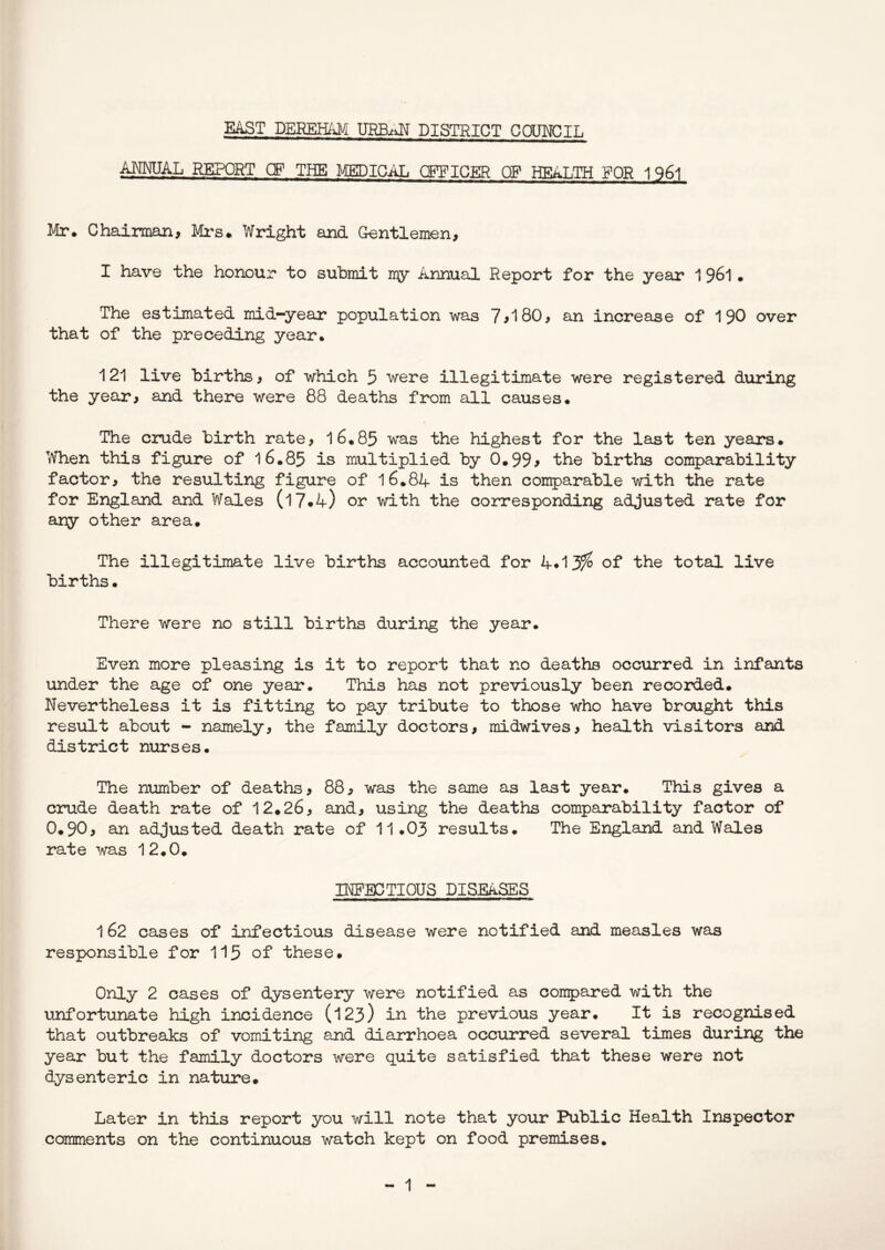 E^T DEEEH/^ DISTRICT CCTOJCIL annual report cf the medical officer op health for 1961 Mr* Chairman, Mi's. Wright and Gentlemen, I have the honour to submit mjy Annual Report for the year 1 96I • The estimated mid-year population was 7>180, an increase of 1 90 over that of the preceding year. 121 live births, of which 5 were illegitimate were registered during the year, and there were 88 deaths from all causes. The crude birth rate, 16.85 was the highest for the last ten years. When this figure of l6.85 is multiplied by 0.99> the births comparability factor, the resulting figure of 16.8A is then comparable with the rate for England and Wales (l7#4) or with the corresponding adjusted rate for any other area. The illegitimate live births accoTinted for A*13?^ of the total live births. There were no still births during the year. Even more pleasing is it to report that no deaths occiirred in infants under the age of one year. This has not previously been recorded. Nevertheless it is fitting to pay tribute to those who have brought this result about - namely, the family doctors, midwives, health visitors and district nurses. The number of deaths, 88, was the same as last year. This gives a crude death rate of 12.26, and, using the deaths comparability factor of 0.90, an adjusted death rate of 11.03 results. The England and Wales rate was 12.0. INEBCTIOUS DISEASES 1 62 cases of infectious disease were notified and measles was responsible for 115 of these. Only 2 cases of dysentery were notified as conpared with the unfortunate high incidence (123) in the previous year. It is recognised that outbreaks of vomiting and diarrhoea occurred several times during the year but the family doctors were quite satisfied that these were not dysenteric in nature. Later in this report you will note that your Public Health Inspector comments on the continuous watch kept on food premises.