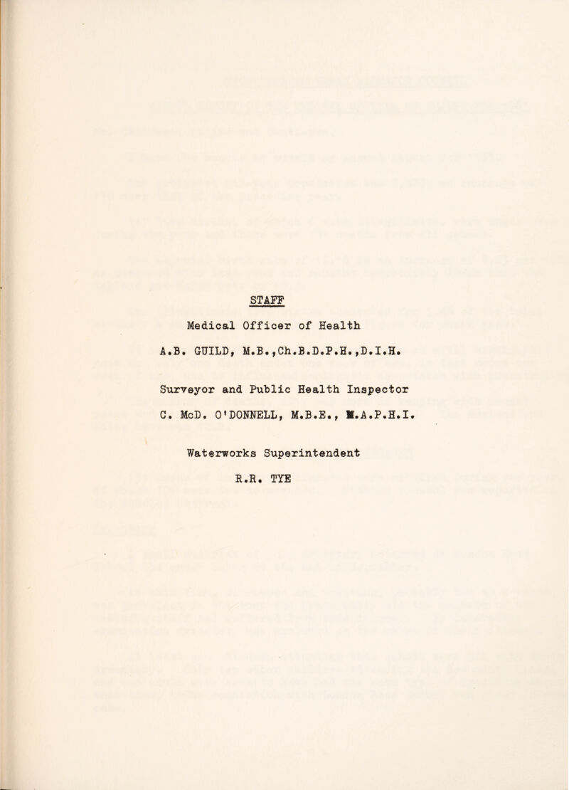 STAFF Medical Officer of Health A.B. GUILD, M.B.,Ch.B.D.P.H.,D.I.H# Surveyor and Public Health Inspector C. McB. O'DONNELL, M.A.P.H.I. Waterworks Superintendent R.R. TYE