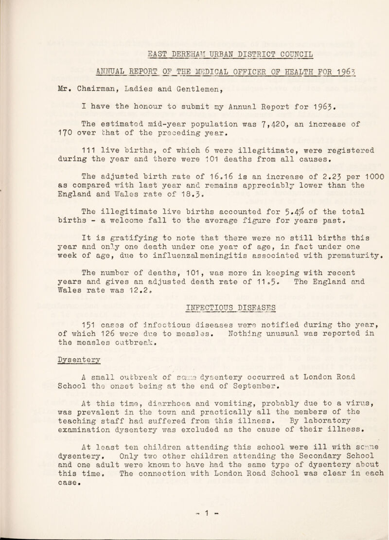 EAST DEREHAM URBAN DISTRICT COUNCIL ANNUAL REPORT OF THE MEDICAL OFFICER OF HEALTH FOR 196U Mr. Chairman, Ladies and Gentlemen, I have the honour to submit my Annual Report for 1963* The estimated mid-year population was 7*420, an increase of 170 over that of the preceding year. Ill live births, of which 6 were illegitimate, were registered during the year and there were 101 deaths from all causes. The adjusted birth rate of 16.16 is an increase of 2.23 per 1000 as compared with last year and remains appreciably lower than the England and Wales rate of 18.3* The illegitimate live births accounted for 5*4i° of the total births - a welcome fall to the average figure for years past. It is gratifying to note that there were no still births this year and only one death under one year of age, in fact under one week of age, due to influenzalmeningitis associated with prematurity. The number of deaths, 101, was more in keeping with recent years and gives an adjusted death rate of 11*5* The England and Wales rate was 12.2* INFECTIOUS DISEASES 151 cases of infectious diseases were notified during the year, of which 126 were due to measles. Nothing unusual was reported in the measles outbreak. Dysentery A small outbreak of some dysentery occurred at London Road School the onset being at the end of September. At this time, diarrhoea and vomiting, probably due to a virus, was prevalent in the town and practically all the members of the teaching staff had suffered from this illness. By laboratory examination dysentery was excluded as the cause of their illness. At least ten children attending this school were ill with seme dysentery. Only two other children attending the Secondary School and one adult were known to have had the same type of dysentery about this time. The connection with London Road School was clear in each case.