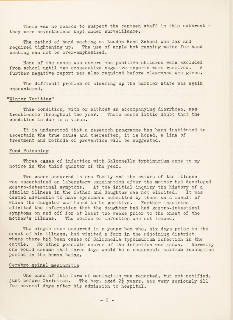 There was no reason to suspect the canteen staff in this outbreak - they were nevertheless kept under surveillance. The method of hand washing at London Road School was lax and required tightening up. The use of ample hot running water for hand washing can not be over-emphasized. None of the cases was severe and positive children were excluded from school until two consecutive negative reports were received, A further negative report viras also required before clearance was given. The difficult problem of clearing up the carrier state was again encountered. Winter Vomiting*1 This condition, with or without an accompanying diarrhoea, was troublesome throughout the year. There seems little doubt that the condition is due to a virus. It is understood that a research programme has been instituted to ascertain the true cause and thereafter, it is hoped, a line of treatment and methods of prevention will be suggested. Food Poisoning Three cases of infection with Salmonella typhimurium came to my notice in the third quarter of the year. Two cases occurred in one family and the nature of the illness was ascertained on laboratory examination after the mother had developed gastro-intestinal symptoms. At the initial inquiry the history of a similar illness in the father and daughter was not elicited. It was deemed advisable to have specimens submitted by these as a result of which the daughter was found to be positive. Further inquiries elicited the information that the daughter had had gastro-intestinal symptoms on and off for at least two weeks prior to the onset of the mother’s illness. The source of infection was not traced. The single case occurred in a young boy who, six days prior to the onset of his illness, had visited a farm in the adjoining district where there had been cases of Salmonella typhimurium infection in the cattle. No other possible source of the infection was known. Normally one would assume that three days would be a reasonable maximum incubation period in the human being. Cerebro spinal meningitis One case of this form of meningitis was reported, but not notified, just before Christmas. The boy, aged 2-jg- years, was very seriously ill for several days after his admission to hospital.