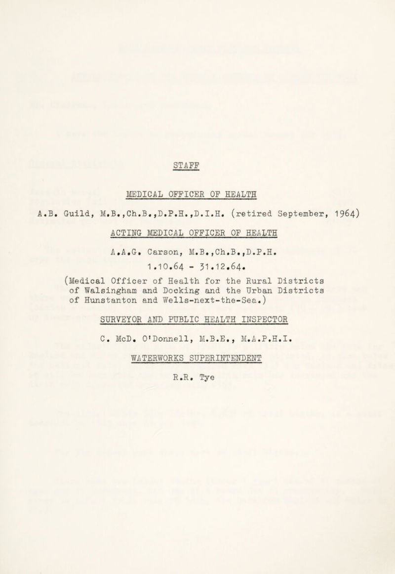 STAFF MEDICAL OFFICER OF HEALTH A.B. Guild, M.B.,Ch.B.,D.P.H.,D.I.H. (retired September, 1964) ACTING MEDICAL OFFICER OF HEALTH A.A.G» Carson, M.B.,Ch.B.fD.P.H. 1.IO.64 - 51.12.64. (Medical Officer of Health for the Rural Districts of Walsingham and Docking and the Urban Districts of Hunstanton and Wells-next-the-Sea.) SURVEYOR AND PUBLIC HEALTH INSPECTOR C. McD. 0fDonnell, M.B.E., M.A.P.H.I. WATERWORKS SUPERINTENDENT R.R. Tye