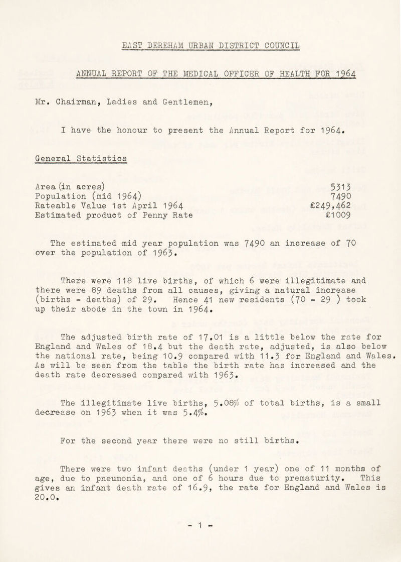 EAST DEREHAM URBAN DISTRICT COUNCIL ANNUAL REPORT OF THE MEDICAL OFFICER OF HEALTH FOR 1964 Mr. Chairman, Ladies and Gentlemen, I have the honour to present the Annual Report for 1964- General Statistics Area (in acres) Population (mid 1964) Rateable Value 1st April 1964 Estimated product of Penny Rate £249,462 £1009 5313 7490 The estimated mid year population was 7490 an increase of 70 over the population of 1963- There were 118 live births, of which 6 were illegitimate and there were 89 deaths from all causes, giving a natural increase (births - deaths) of 29* Hence 41 new residents (70 - 29 ) took up their abode in the town in 1964• The adjusted birth rate of 17-01 is a little below the rate for England and Wales of I8.4 but the death rate, adjusted, is also below the national rate, being 10.9 compared with 11.3 for England and Wales. As will be seen from the table the birth rate has increased and the death rate decreased compared with 1963# The illegitimate live births, 5*08^ of total births, is a small decrease on 1963 when it was 5*4^* For the second year there were no still births. There were two infant deaths (under 1 year) one of 11 months of age, due to pneumonia, and one of 6 hours due to prematurity. This gives an infant death rate of 16.9> the rate for England and Wales is 20.0.