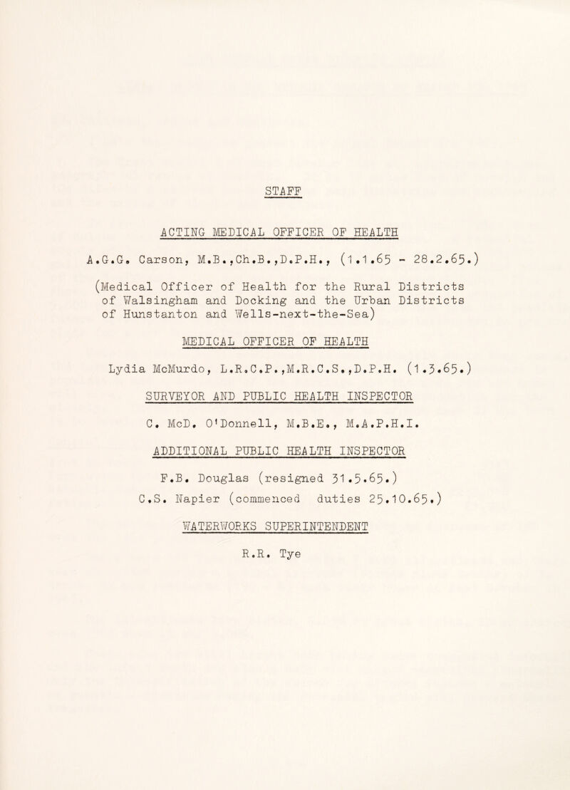 STi\FF ACTING MEFICAL OFFICER OF HEALTH A.G.G. Carson, M.B.,Ch.B,, (I.I.65 - 28.2.65.) (Medical Officer of Health for the Rural Districts of YiTalsingham and Docking and the Urban Districts of Hunstanton and Wells-next-the-Sea) MEDICAL OFFICER OF HEALTH Lydia McMurdo, L.R.C.P.,M.R.C.S.,D.P.H. (I.3.65.) SURVEYOR AND PUBLIC HEALTH INSPECTOR C. McD. O’Donnell, M.B.E., M.A.P.H.I. ADDITIONAL PUBLIC HEALTH INSPECTOR F.B. Douglas (resigned 51.5.65.) C.S. Napier (commenced duties 25*10.65.) Y/ATERWORKS SUPERINTENDENT R.R. Tye
