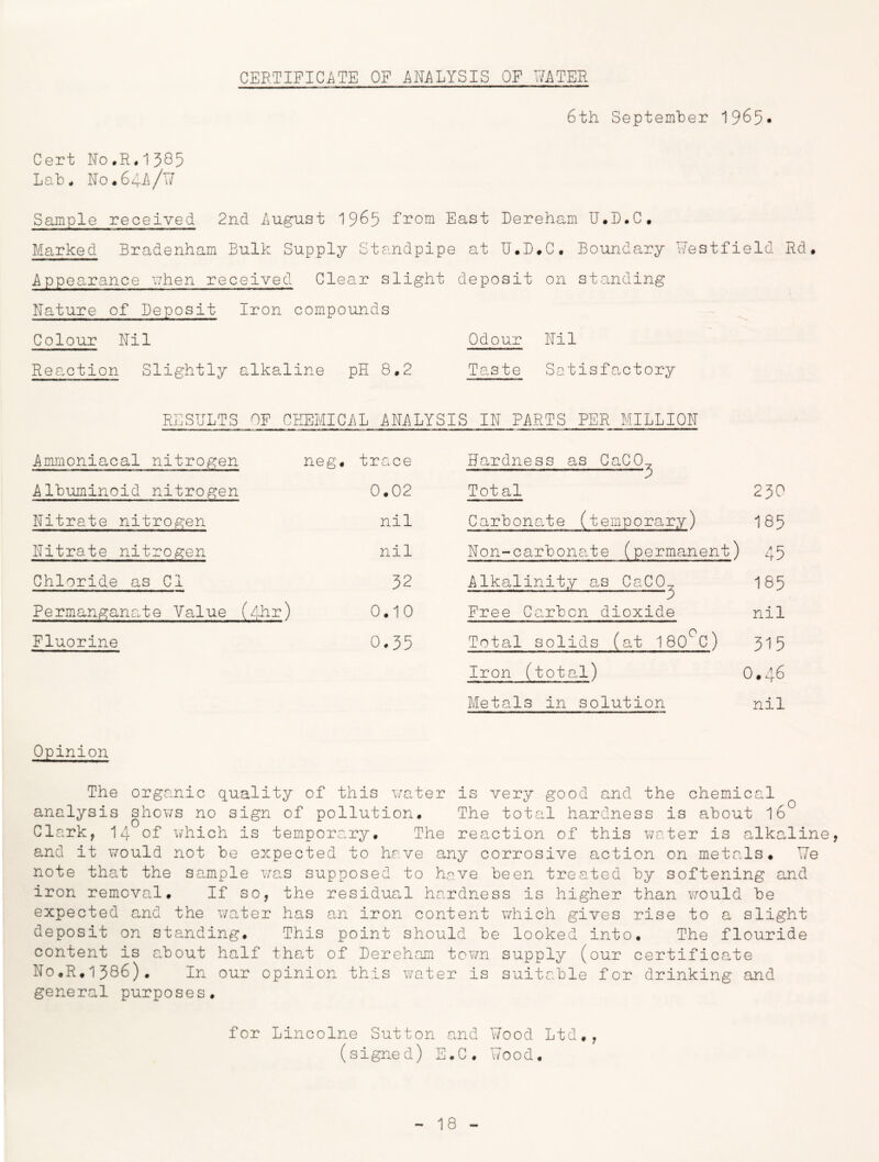 6th September 1965- Cert No,R«1385 Lab. No.64ii/Y/ Sample received 2nd August 1965 from East Dereham U.D.C. Marked Bradenham Bulk Supply Standpipe at U.D.C, Boundary Westfield Rd. ■Appearance uhen received Clear slight deposit on standing Nature of Deposit Iron compounds Colour Nil Odour Nil Reaction Slightly alkaline pH 8,2 Taste Satisfactory RESHLTS OF CEEMIChL ANALYSIS IN Pi\RTS PER MILLION Ammoniacal nitrogen Albuminoid nitrogen Nitrate nitrogen Nitrate nitrogen Chloride as Cl 32 Permanganate VaJue (fhr) 0.10 Fluorine 0.55 neg. trace 0.02 nil nil Hardness as GaCO Tot al 3 230 Carbonate (temporary) 185 Non-carbonate (perma^nent) 45 Alkalinity a.s CaCO^ 185 Free Carbon dioxide nil Total solids (at 180^C) 315 Iron (total) 0•46 Metals in solution nil Opinion The organic quality of this water is very good and the chemical analysis shov/s no sign of pollution. The tota.l hardness is about I6 Clark, 14 of vvhich is temporary. The reaction of this v/ater is alkaline, and it would not be expected to have any corrosive action on meta.ls. We note tha,t the sample wa.s supposed to have been treated by softening and iron removal. If so, the residucol hardness is higher than would be expected and the water has an iron content which gives rise to a slight deposit on standing. This point should be looked into. The flouride content is about half tha.t of Dereham town supply (our certifica,te No.R.1386). In our opinion this water is suitable for drinking and general purposes. for Lincolne Sutton and Wood Ltd., (signed) E.C. Wood.