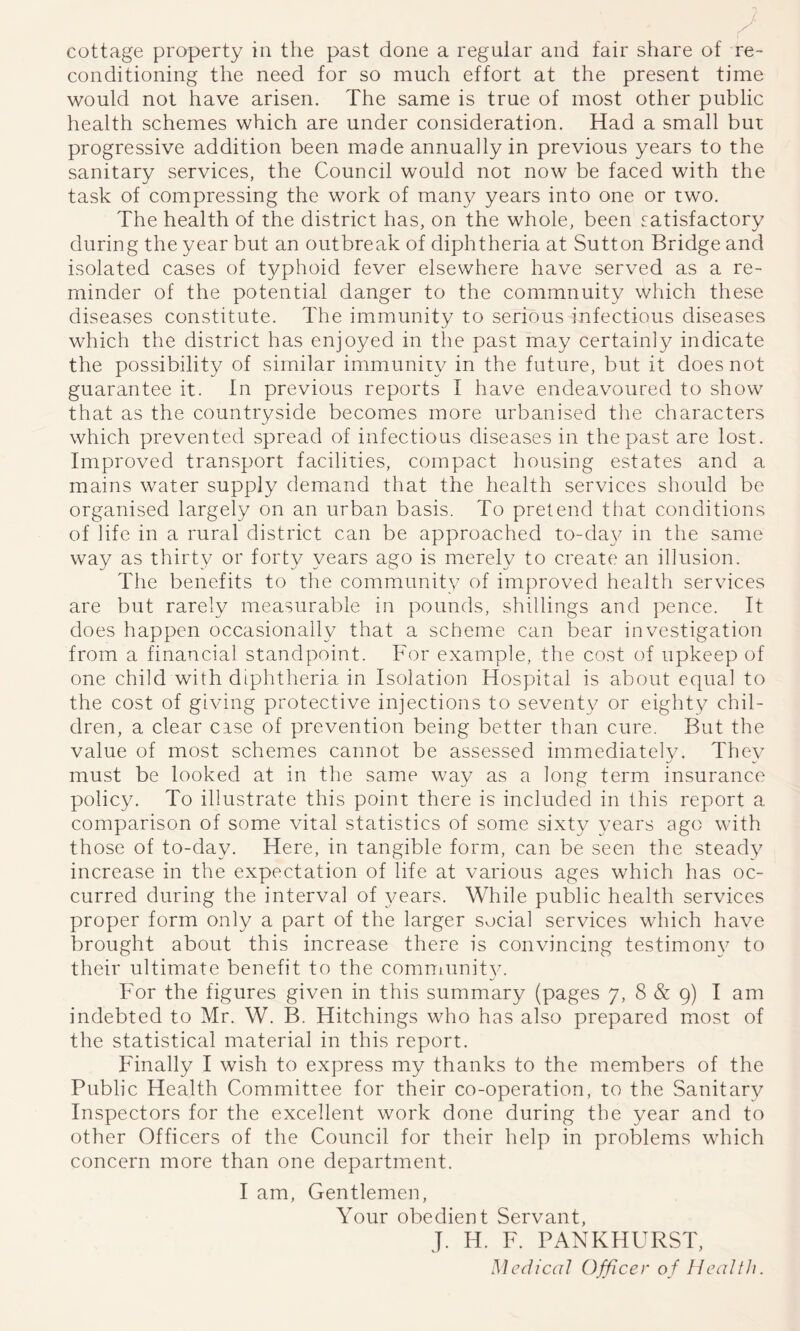 cottage property in the past done a regular and fair share of re- conditioning the need for so much effort at the present time would not have arisen. The same is true of most other public health schemes which are under consideration. Had a small but progressive addition been made annually in previous years to the sanitary services, the Council would not now be faced with the task of compressing the work of many years into one or two. The health of the district has, on the whole, been satisfactory during the year but an outbreak of diphtheria at Sutton Bridge and isolated cases of typhoid fever elsewhere have served as a re- minder of the potential danger to the commnuity which these diseases constitute. The immunity to serious infectious diseases which the district has enjoyed in the past may certainly indicate the possibility of similar immunity in the future, but it does not guarantee it. In previous reports I have endeavoured to show that as the countryside becomes more urbanised the characters which prevented spread of infectious diseases in the past are lost. Improved transport facilities, compact housing estates and a mains water supply demand that the health services should be organised largely on an urban basis. To pretend tiiat conditions of life in a rural district can be approached to-da}^ in the same way as thirty or forty years ago is merely to create an illusion. The benefits to the community of improved health services are but rarely measurable in pounds, shillings and pence. It does happen occasionally that a scheme can bear investigation from a financial standpoint. For example, the cost of upkeep of one child with diphtheria in Isolation Hospital is about equal to the cost of giving protective injections to seventy or eighty chil- dren, a clear case of prevention being better than cure. But the value of most schemes cannot be assessed immediately. They must be looked at in the same way as a long term insurance policy. To illustrate this point there is included in this report a comparison of some vital statistics of some sixty years ago with those of to-day. Here, in tangible form, can be seen the steady increase in the expectation of life at various ages which has oc- curred during the interval of 3^ears. While public health services proper form only a part of the larger social services which have brought about this increase there is convincing testimon\^ to their ultimate benefit to the comniunit}^ For the figures given in this summary (pages 7, 8 & 9) I am indebted to Mr. W. B. Hitchings who has also prepared most of the statistical material in this report. Finally I wish to express my thanks to the members of the Public Health Committee for their co-operation, to the Sanitary Inspectors for the excellent work done during the year and to other Officers of the Council for their help in problems which concern more than one department. I am. Gentlemen, Your obedient Servant, J. H. F. PANKHURST, Medical Officer of Health.