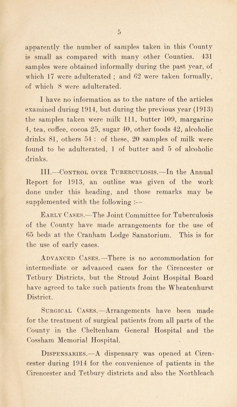 Iff 0 apparently the number of samples taken in this County is small as compared with many other Counties. 431 samples were obtained informally during the past year, of which 17 were adulterated ; and 62 were taken formally, of which 8 were adulterated. I have no information as to the nature of the articles examined during 1914, but during the previous year (1913) the samiples taken were milk 111, butter 109, margarine 4, tea, coffee, cocoa 25, sugar 40, other foods 42, alcoholic drinks 81, others 54 : of these, 20 samples of milk were found to be adulterated, 1 of butter and 5 of alcoholic drinks. III.—Control over Tuberculosis.—In the Annual Report for 1913, an outline was given of the work done under this heading, and those remarks may be supplemented with the following :— Early Cases.—The Joint Committee for Tuberculosis of the Countv have made arrangements for the use of 65 beds at the Cranham Lodge Sanatorium. This is for the use of early cases. Advanced Cases.—There is no accommodation for intermediate or advanced cases for the Cirencester or Tetbury Districts, but the Stroud Joint Hospital Board have agreed to take such patients from the Wheatenhurst District. Surgical Cases.—Arrangements have been made for the treatment of surgical patients from all parts of the County in the Cheltenham General Hospital and the Cossham Memorial Hospital. Dispensaries.—A dispensary was opened at Ciren- cester during 1914 for the convenience of patients in the Cirencester and Tetbury districts and also the Northleach