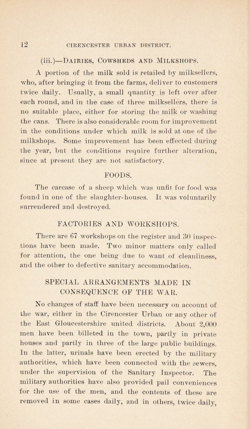 (iii.)—Dairies, Cowsheds and Milkshops. A portion of the milk sold is retailed by milksellers, Avho, after bringing it from the farms, deliver to customers twice daily. Usually, a small quantity is left over after each round, and in the case of three milksellers, there is no suitable place, either for storing the milk or washing the cans. There is also considerable room for improvement in the conditions under which milk is sold at one of the milkshops. Some improvement has been effected during the year, but the conditions require further alteration, since at present they are not satisfactory. FOODS. The carcase of a sheep which was unfit for food was found in one of the slaughter-houses. It was voluntarily surrendered and destroyed. FACTORIES AND WORKSHOPS. There are 67 workshops on the register and 30 inspec- tions have been made. Two minor matters only called for attention, the one being due to want of cleanliness, and the other to defective sanitary accommodation. SPECIAL ARRANGEMENTS MADE IN CONSEQUENCE OF THE WAR. No changes of staff have been necessary on account of the war, either in the Cirencester Urban or any other of the East Gloucestershire united districts. About 2,000 men have been billeted in the town, partly in private houses and partly in three of the large public buildings. In the latter, urinals have been erected by the military authorities, which have been connected with the seAvers, under the supervision of the Sanitary Inspector. The military authorities have also provided pail conveniences for the use of the men, and the contents of these are removed in some cases daily, and in others, twice daily,