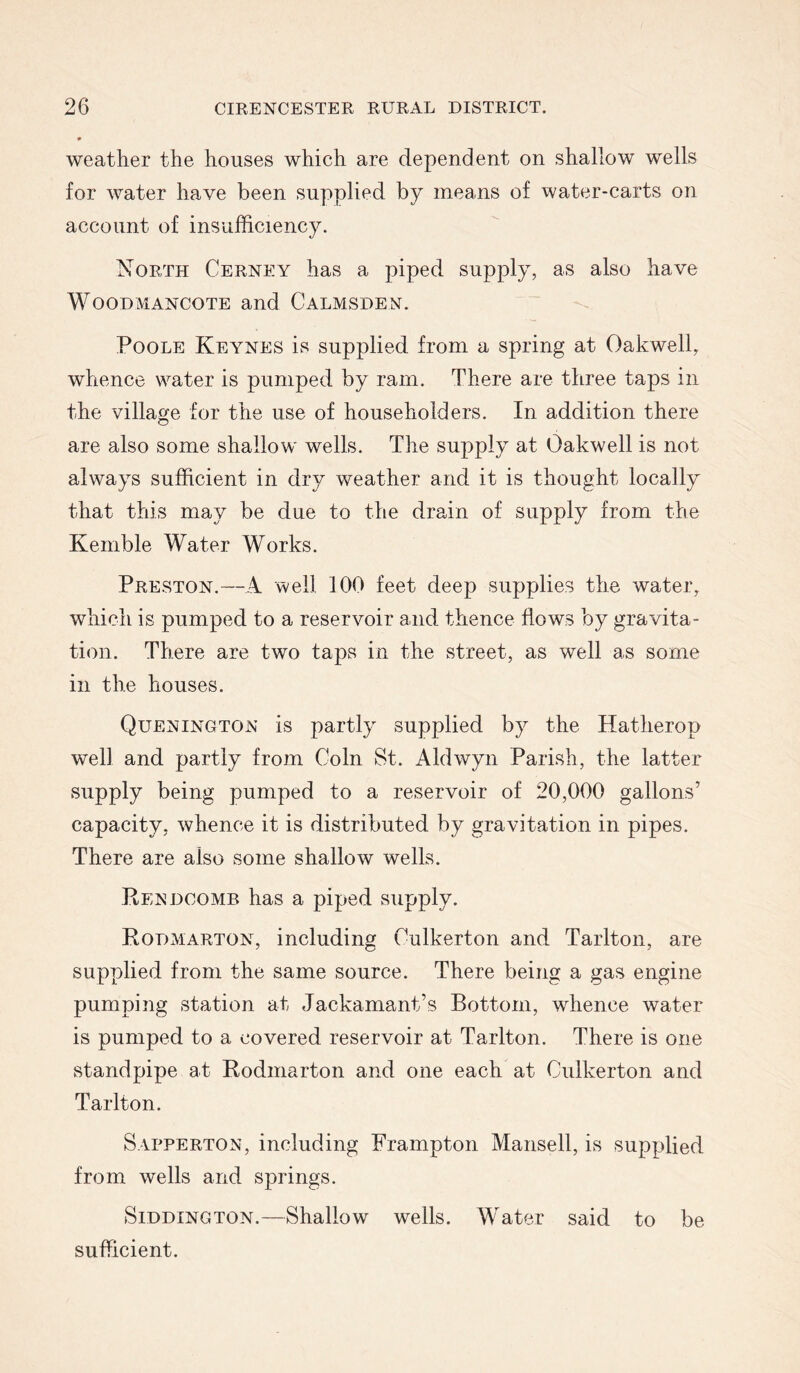 weather the houses which are dependent on shallow wells for water have been supplied by means of water-carts on account of insufficiency. North Cerney has a piped supply, as also have WooDMANCOTE and Calmsden. Poole Keynes is supplied from a spring at Oakwell, whence water is pumped by ram. There are three taps in the village for the use of householders. In addition there are also some shallow wells. The supply at Oakwell is not always sufficient in dry weather and it is thought locally that this may be due to the drain of supply from the Kemble Water Works. Preston.—A well 100 feet deep supplies the water, which is pumped to a reservoir and thence flows by gravita- tion. There are two taps in the street, as well as some in the houses. Quenington is partly supplied by the Hatherop well and partly from Coin St. Aldwyn Parish, the latter supply being pumped to a reservoir of 20,000 gallons’ capacity, whence it is distributed by gravitation in pipes. There are also some shallow wells. Rendcomb has a piped supply. Kodmarton, including Culkerton and Tarlton, are supplied from the same source. There being a gas engine pumping station at Jackamant’s Bottom, whence water is pumped to a covered reservoir at Tarlton. There is one standpipe at Rodmarton and one each at Culkerton and Tarlton. Sapperton, including Frampton Mansell, is supplied from wells and springs. SiDDiNGTON.—Shallow wells. Water said to be sufficient.