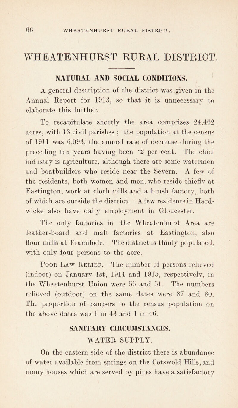 WHEATENHUEST EUKAL DISTEICT. NATURAL AND SOCIAL CONDITIONS. A general description of the district was given in the Annual Report for 1913, so that it is unnecessary to elaborate this further. To recapitulate shortly the area comprises 24,462 acres, with 13 civil parishes ; the population at the census of 1911 was 6,093, the annual rate of decrease during the preceding ten years having been ‘2 per cent. The chief industry is agriculture, although there are some watermen and boatbuilders who reside near the Severn. A few of the residents, both women and men, who reside chiefly at Eastington, work at cloth mills and a brush factory, both of which are outside the district. A few residents in Hard- wicke also have daily employment in Gloucester. The only factories in the Wheatenhurst Area are leather-board and malt factories at Eastington, also flour mills at Framilode. The district is thinly populated, with only four persons to the acre. Poor Law Relief.—The number of persons relieved (indoor) on January 1st, 1914 and 1915, respectively, in the Wheatenhurst Union were 55 and 51. The numbers relieved (outdoor) on the same dates were 87 and 80. The proportion of paupers to the census population on the above dates was 1 in 43 and 1 in 46. SANITARY CIRCUMSTANCES. WATER SUPPLY. On the eastern side of the district there is abundance of water available from springs on the Cots wold Hills, and many houses which are served by pipes have a satisfactory