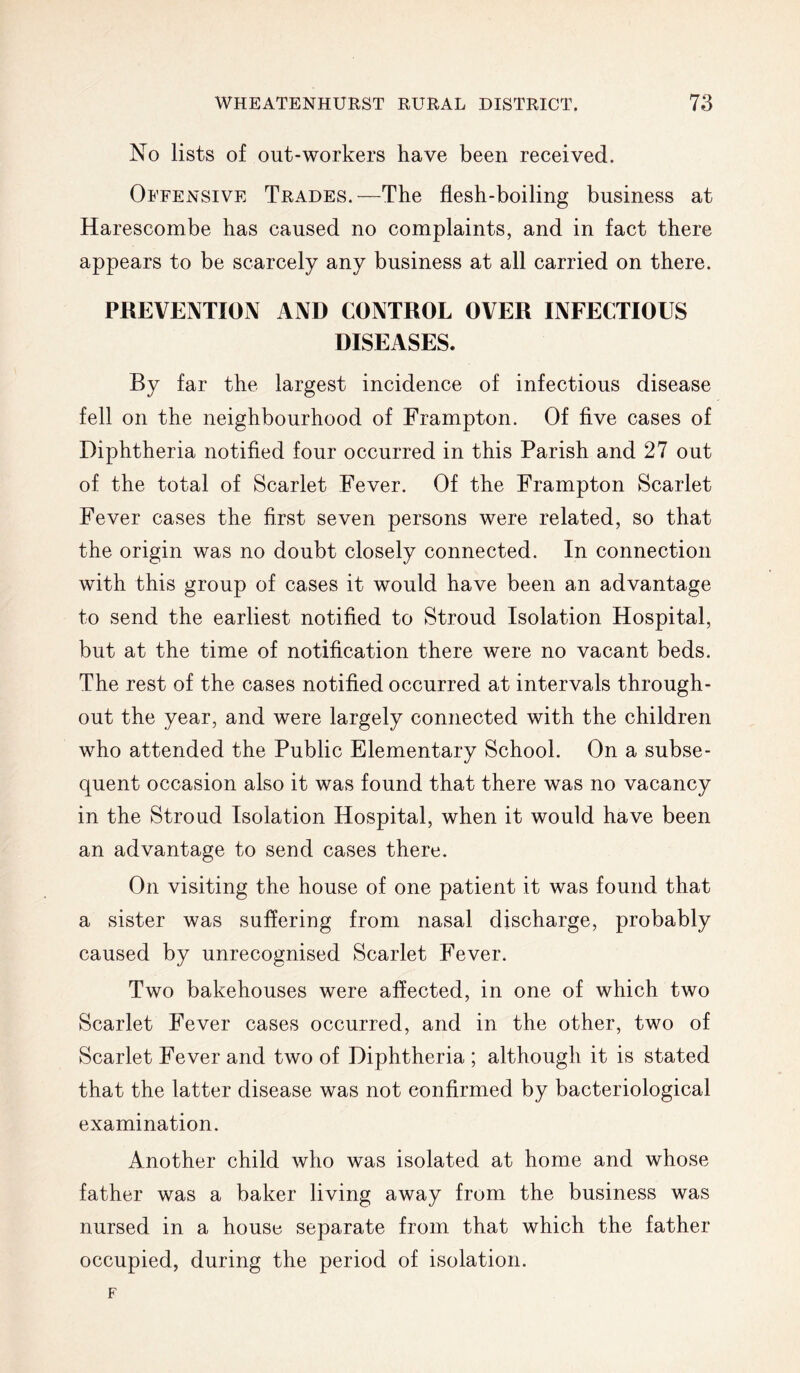 No lists of out-workers have been received. Offensive Trades.—The flesh-boiling business at Harescombe has caused no complaints, and in fact there appears to be scarcely any business at all carried on there. PREVENTION AND CONTROL OVER INFECTIOUS DISEASES. By far the largest incidence of infectious disease fell on the neighbourhood of Frampton. Of five cases of Diphtheria notified four occurred in this Parish and 27 out of the total of Scarlet Fever. Of the Frampton Scarlet Fever cases the first seven persons were related, so that the origin was no doubt closely connected. In connection with this group of cases it would have been an advantage to send the earliest notified to Stroud Isolation Hospital, but at the time of notification there were no vacant beds. The rest of the cases notified occurred at intervals through- out the year, and were largely connected with the children who attended the Public Elementary School. On a subse- quent occasion also it was found that there was no vacancy in the Stroud Isolation Hospital, when it would have been an advantage to send cases there. On visiting the house of one patient it was found that a sister was suffering from nasal discharge, probably caused by unrecognised Scarlet Fever. Two bakehouses were affected, in one of which two Scarlet Fever cases occurred, and in the other, two of Scarlet Fever and two of Diphtheria ; although it is stated that the latter disease was not confirmed by bacteriological examination. Another child who was isolated at home and whose father was a baker living away from the business was nursed in a houso separate from that which the father occupied, during the period of isolation.