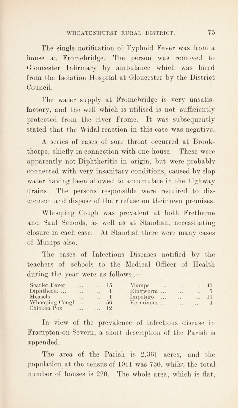 The single notification of Typhoid Fever was from a house at Fromebridge. The person was removed to Gloucester Infirmary by ambulance which was hired from the Isolation Hospital at Gloucester by the District Council. The water supply at Fromebridge is very unsatis- factory, and the well which is utilised is not sufficiently protected from the river Frome. It was subsequently stated that the Widal reaction in this case was negative. A series of cases of sore throat occurred at Brook- thorpe, chiefly in connection with one house. These were apparently not Diphtheritic in origin, but were probably connected with very insanitary conditions, caused by slop water having been allowed to accumulate in the highway drains. The persons responsible were required to dis- connect and dispose of their refuse on their own premises. Whooping Cough was prevalent at both Fretherne and Saul Schools, as well as at Standish, necessitating closure in each case. At Standish there were many cases of Mumps also. The cases of Infectious Diseases notified by the teachers of schools to the Medical Officer of Health during the year were as follows .— Scarlet Fever ... 15 Mumps ... 41 Diphtheria ... 1 Ringworm ... ... 5 Measels 1 Impetigo ... 10 Whooping Cough ... ... 56 Verminous ... 4 Chicken Pox ... 12 In view of the prevalence of infectious disease in Frampton-on-Severn, a short description of the Parish is appended. The area of the Parish is 2,361 acres, and the population at the census of 1911 was 730, whilst the total number of houses is 220. The whole area, which is flat,