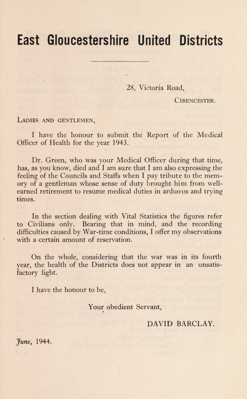 East Gloucestershire United Districts 28, Victoria Road, Cirencester. Ladies and gentlemen, I have the honour to submit the Report of the Medical Officer of Health for the year 1943. Dr. Green, who was your Medical Officer during that time, has, as you know, died and I am sure that I am also expressing the feeling of the Councils and Staffs when I pay tribute to the mem- ory of a gentleman whose sense of duty brought him from well- earned retirement to resume medical duties in arduous and trying times. In the section dealing with Vital Statistics the figures refer to Civilians only. Bearing that in mind, and the recording difficulties caused by War-time conditions, I offer my observations with a certain amount of reservation. On the whole, considering that the war was in its fourth year, the health of the Districts does not appear in an unsatis- factory light. I have the honour to be. Your obedient Servant, DAVID BARCLAY. JunCf 1944.