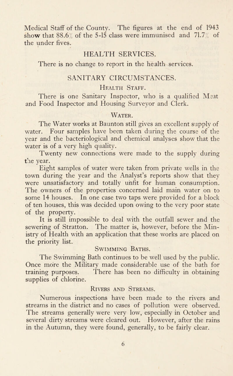 Medical Staff of the County. The figures at the end of 1943 show that 88.6% of the 5-15 class were immunised and 71.7% of the under fives. HEALTH SERVICES. There is no change to report in the health services. SANITARY CIRCUMSTANCES. Health Staff. There is one Sanitary Inspector, who is a qualified Meat and Eood Inspector and Housing Surveyor and Clerk. Water. The Water works at Baunton still gives an excellent supply of water. Eour samples have been taken during the course of the year and the bacteriological and chemical analyses show that the water is of a very high quality. Twenty new connections were made to the supply during the year. Eight samples of water were taken from private wells in the town during the year and the Analyst’s reports show that they were unsatisfactory and totally unfit for human consumption. The owners of the properties concerned laid main water on to some 14 houses. In one case two taps were provided for a block of ten houses, this was decided upon owing to the very poor state of the property. It is still impossible to deal with the outfall sewer and the sewering of Stratton. The matter is, however, before the Min- istry of Health with an application that these works are placed on the priority list. Swimming Baths. The Swimming Bath continues to be well used by the public. Once more the Military made considerable use of the bath for training purposes. There has been no difficulty in obtaining supplies of chlorine. Rivers and Streams. Numerous inspections have been made to the rivers and streams in the district and no cases of pollution were observed. The streams generally were very low, especially in October and several dirty streams were cleared out. However, after the rains in the Autumn, they were found, generally, to be fairly clear.