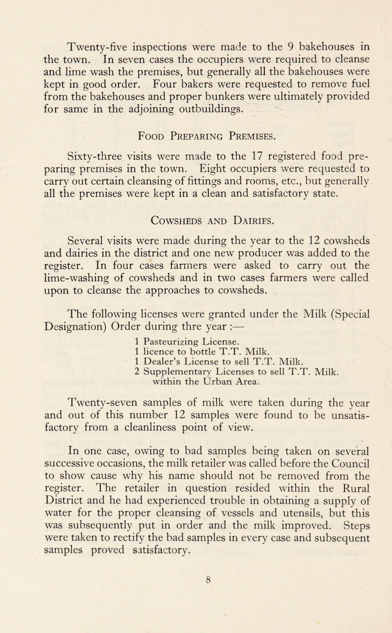 Twenty-five inspections were made to the 9 bakehouses in the town. In seven cases the occupiers were required to cleanse and lime wash the premises, but generally all the bakehouses were kept in good order. Four bakers were requested to remove fuel from the bakehouses and proper bunkers were ultimately provided for same in the adjoining outbuildings. Food Preparing Premises. Sixty-three visits were made to the 17 registered food pre- paring premises in the town. Eight occupiers were requested to carry out certain cleansing of fittings and rooms, etc., but generally all the premises were kept in a clean and satisfactory state. Cowsheds and Dairies. Several visits were made during the year to the 12 cowsheds and dairies in the district and one new producer was added to the register. In four cases farmers were asked to carry out the lime-washing of cowsheds and in two cases farmers were called upon to cleanse the approaches to cowsheds. The following licenses were granted under the Milk (Special Designation) Order during thre year :— 1 Pasteurizing License. 1 licence to bottle T.T. Milk. 1 Dealer’s License to sell T.T. Milk. 2 Supplementary Licenses to sell T.T. Milk. within the Urban Area. Twenty-seven samples of milk were taken during the year and out of this number 12 samples were found to be unsatis- factory from a cleanliness point of view. In one case, owing to bad samples being taken on several successive occasions, the milk retailer was called before the Council to show cause why his name should not be removed from the register. The retailer in question resided within the Rural District and he had experienced trouble in obtaining a supply of water for the proper cleansing of vessels and utensils, but this was subsequently put in order and the milk improved. Steps were taken to rectify the bad samples in every case and subsequent samples proved satisfactory.