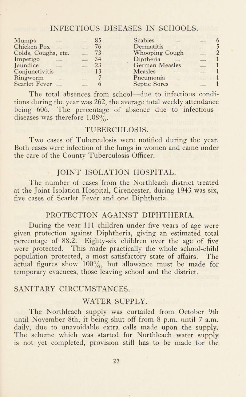 INFECTIOUS DISEASES IN SCHOOLS. Mumps 85 Scabies 6 Chicken Pox 76 Dermatitis 5 Colds, Coughs, etc. 73 Whooping Cough 2 Impetigo 34 Diptheria 1 Jaundice 23 German Measles 1 Conjunctivitis 13 Measles 1 Ringworm 7 Pneumonia 1 Scarlet Fever 6 Septic Sores 1 The total absences from school—due to infectious condi- tions during the year was 262, the average total weekly attendance being 606. The percentage of absence due to infectious diseases was therefore 1.08%. TUBERCULOSIS. Two cases of Tuberculosis were notified during the year. Both cases were infection of the lungs in women and came under the care of the County Tuberculosis Officer. JOINT ISOLATION HOSPITAL. The number of cases 'from the Northleach district treated at the Joint Isolation Hospital, Cirencester, during 1943 was six, five cases of Scarlet Fever and one Diphtheria. PROTECTION AGAINST DIPHTHERIA. During the year 111 children under five years of age were given protection against Diphtheria, giving an estimated total percentage of 88.2. Eighty-six children over the age of five were protected. This made practically the whole school-child population protected, a most satisfactory state of affairs. The actual figures show 100%, but allowance must be made for temporary evacuees, those leaving school and the district. SANITARY CIRCUMSTANCES. WATER SUPPLY. The Northleach supply was curtailed from October 9th until November 8th, it being shut off from 8 p.m. until 7 a.m. daily, due to unavoidable extra calls made upon the supply. The scheme which was started for Northleach water supply is not yet completed, provision still has to be made for the