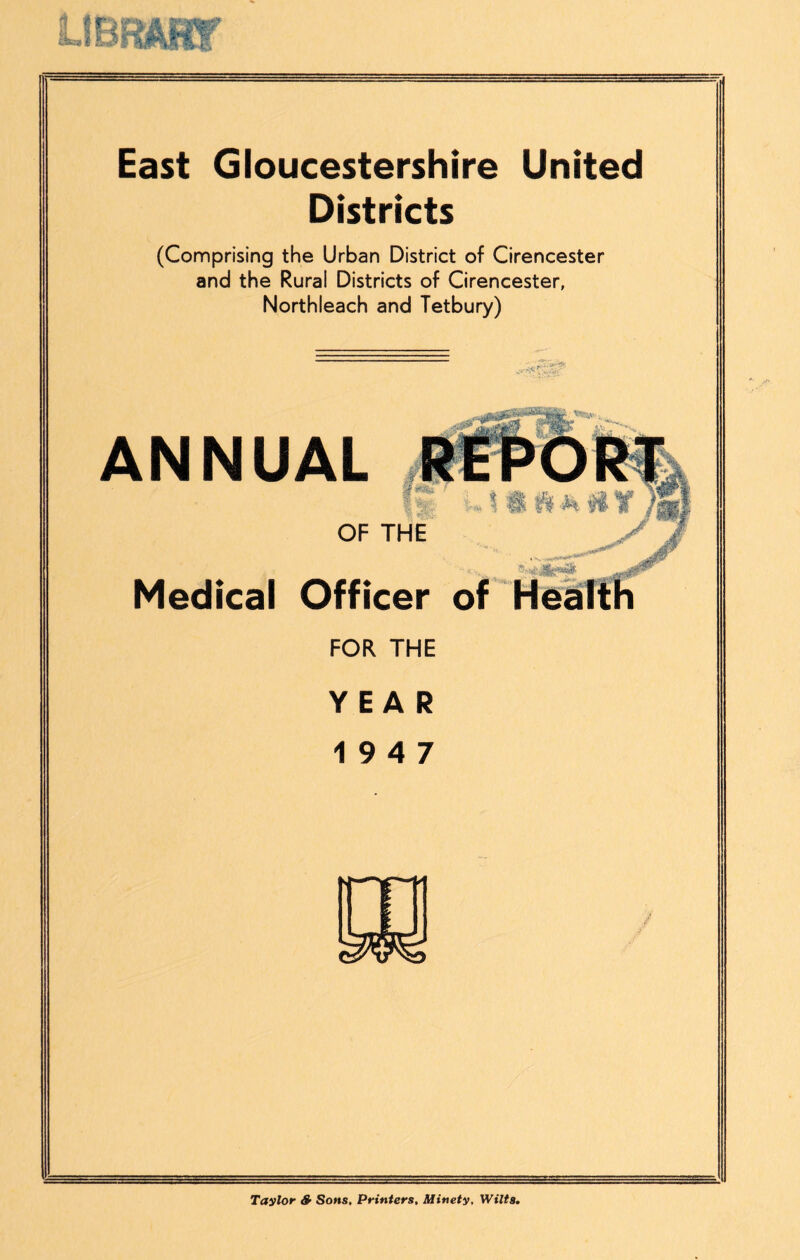 East Gloucestershire United Districts (Comprising the Urban District of Cirencester and the Rural Districts of Cirencester, Northleach and Tetbury) ANNUAL OF THE Medical Officer of HeiiTth FOR THE YEAR 19 4 7 Taylor S’ Sons, Printers, lUinety, Wilts,