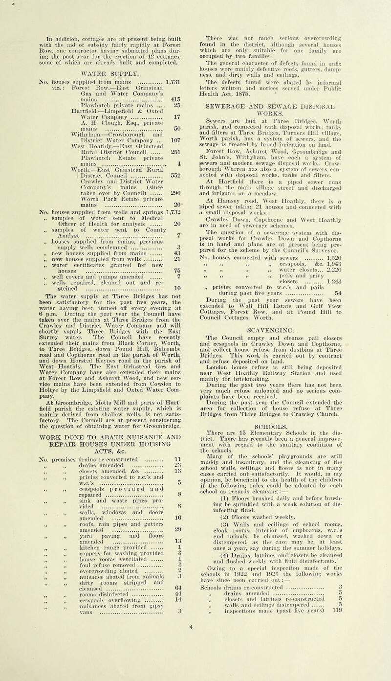 witli the aid of subsidy fairly rapidly at Forest Itow, one contractor having submitted plans dur- ing the past year for tlie erection of 42 cottages, some of which are already built and completed. WATER SUPPLY. No. houses supplied from mains 1,731 viz. : Forest Row.—East Grinstead Gas and Water Comisany’s mains 415 Plawhatch private mains ... 25 Hartfield.—Liinpsfield & Oxted Water Company 17 A. II. Clough, Esq., private mains 50 Withyham.—Crowborough and District Water Company ... 107 AVest Hoathiy.—East Grinstead Rural District Council 251 Plawhatcli Estate private mains 4 Worth.—East Grinstead Rural District Council 552 Crawley and District Water Company’s mains (since taken over by Council) 290 Worth Park Estate private mains 20 No. houses supplied from wells and springs 1,732 „ samples of water sent to Medical Officer of Health for analysis 20 „ samples of water sent to County Analyst 7 ,, houses supplied from mains, previous supply wells condemned 3 „ new houses supplied from mains 43 „ new houses supplied from wells 21 „ water certificates granted for new houses 75 „ well covers and pumps amended 7 „ wells repaired, cleaned out and re- steined 10 The water supply at Three Bridges has not been satisfactory for the i^ast five years, the water having been turned off every evening at 6 p.m. During the past year the Council have taken over the mains at Three Bridges from the Crawley and District Water Company and will shortly supply Three Bridges with the Bast Surrey water. The Council have recently extended their mains from Black Corner, Worth, to Three Bridges, down Pound Hill, Balcombe road and Copthorne road in the parish of Worth, and down Horsted Keynes road in the parish of West Hoathiy. The East Grinstead Gas and Water Company have also extended their mains at Forest Row and Ashurst AA^'ocd, and new ser- vice mains have been extended from Cowden to Holtye by the Limpsfield and Oxted AA’ater Com- pany. At Groombridge, Motts Mill and parts of Hart- field parish the existing water supply, which is mainly derived from shallow wells, is not satis- factory. The Council are at present considering the question of obtaining water for Groombridge. AVORK DONE TO ABATE NUISANCE AND REPAIR HOUSES UNDER HOUSING ACTS, &c. lO. premises drains re-eonstructed 11 if »» drains amended 23 ft ft closets amended, &c 13 ft ft privies converted to o.c.'s and W.C.'s 5 • f ft cesspools provided and repaired 8 ft ft sink and waste pipes pro- vided 8 • * walls, windows and doors amended 16 V ft roofs, rain pipes and gutters amended 29 yard paving and floors amended 13 ft ft kitchen I'ange provided 1 coppers for washing provided 3 house rooms ventilated 1 n foul refuse removed 3 overcrowding abated 2 nuisance abated fi’om animals 3 ft dirty rooms stripped and cleansed 64 ft rooms disinfected 44 ft cesspools overflowing 14 nuisances abated from gipsy vans 3 found in the district, altliougli several bouses which are only suitable for one family are occupied by two families. The general character of defects found in unfit houses were mainly defective roofs, gutters, damp- ness, and dirty walls and ceilings. The defects found were abated by informal letters written and notices served under Public Health Act, 1875. SEWERAGE AND SEAA’AGE DISPOSAL AA^ORKS. Sewers are laid at Three Bridges, AA'orth parish, and connected with disposal works, tanks and filters at Three Bridges, Turaers Hill village, AVortli parish, has a system of sewers, and the sewage is treated by broad irrigation on land. Forest Row, A.shurst AA’ood, Groombridge and St. Jolin’s, AA’itliyliam, have each a system of sewers and modern sewage disposal works. Crow- borongh AA’arren has also a system of sewers con- nected with disposal works, tanks and filters. At Hartfield there is a piped sewer runs tlirough the main village street and discharged and irrigates on a meadow. At Hamsey road, AA’est Hoathiy, there is a piped sewer taking 21 houses and connected with a small disposal works. Crawley Down, Copthorne and AA’est Hoathiy are in need of sewerage schemes. The question of a sewerage system ^^ith dis- posal works for Crawley Down and Copthorne is in hand and plans are at present being pre- pared for file scheme by the Council's Surveyor. No. houses connected with sewers 1,520 ,, „ „ „ cesspools, &c. 1,943 „ „ „ „ water closets... 2.220 II II II II pails and privy closets 1,243 ,, privies converted to w.c.'s and pails during past five years 54 During the past year sewers have been extended to AVall Hill Estate and Golf A’iew Cottages, Forest Row, and at Pound Hill to Council Cottages, AVorth. SCAVENGING. The Council empty and cleanse pail closets and cesspools in Crawley Down and Copthorne, and collect house refuse from dustbins at Three Bridges. This work is carried out by contract and refuse deposited on land. London house refuse is still being deposited near AA'est Hoathiy Railway Station and used mainly for brickmaking. During the past two years there has not been very much refuse unloaded and no serious com- plaints have been received. During the past year the Council extended the area for collection of house refuse at Three Bridges from Three Bridges to Crawley Church. SCHOOLS. There are 15 Elementary Schools in the dis- trict. There has recently been a general improve- ment with regard to the sanitary condition of the schools. Many of the schools' playgrounds are still muddy and insanitary, and the cleansing of the school walls, ceilings and floors is not in many cases carried out satisfactorily. It would, in my opinion, be beneficial to the health of the children if tlie following rules could be adopted by each school as regards cleansing :— (1) Floors brushed daily and before brush- ing be sprinkled with a weak solution of dis- infecting fluid. (2) Floors washed weekly. (3) AA'alls and ceilings of school rooms, cloak rooms, interior of cupboards, w.c.'s and urinals, bo cleansed, washed down or distempered, as the case may bo, at least once a year, say during the summer holidays. (4) Drains, latrines and closets he cleansed and flushed weekly with fluid disinfectants. Owing to a special inspection made of the scliools in 1922 and 1923 the following works have since been carried out:— Schools drains re-constructed 3 „ drains amended 5 ,, closets and latrines re-coustructod 5 „ walls and ceilings distempered 5 inspections made (past five years) 119 4