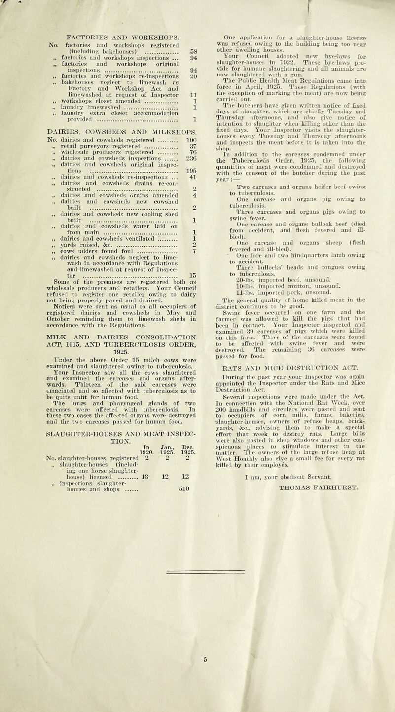 f FACTORIES AND WORKSHOPS. No. factories and workshops registered (including bakehouses) 58 „ factories and workshops inspections ... 94 „ factories and workshops original inspections 94 „ factories and workshops re-inspections 20 .. bakehouses neglect to limewash re Factory and Workshop Act and limewashed at request of Inspector 11 „ workshops closet amended 1 ,. laundry limewashed 1 „ laundry extra closet accommodation provided 1 DAIRIES, COWSHEDS AND MILKSHOPS. No. dairies and cowsheds registered 100 „ retail purveyors registered .37 „ wholesale producers registered 76 „ dairies and cowsheds inspections 236 „ dairies and cowsheds original inspec- tions 195 ,. dairies and cowsheds re-inspections ... 41 „ dairies and cowsheds drains re-con- structed 2 ,. dairies and cowsheds drains amended 4 ,. dairies and cowsheds new cowshed built 2 „ dairies and cowsheds new cooling shed built 1 ,, dairies and cowsheds water laid on from main 1 „ dairies and cowsheds ventilated 1 „ yards raised, &e 2 „ cows udders found foul 7 „ dairies and cowsheds neglect to lime- wash in accordance with Regulations and limewashed at request of Inspec- tor 15 Some of the premises are registered both as wholesale producers and retailers. Your Council refused to register one retailer owing to dairy not being properly paved and drained. Notices were sent as usual to all occupiers of registered dairies and cowsheds in May and October reminding them to limewash sheds in accordance with the Regulations. MILK AND DAIRIES CONSOLIDATION ACT, 1915, AND TURBERCULOSIS ORDER, 1925. Under the above Order 15 milch cows were examined and slaughtered owing to tuberculosis. Your Inspector saw all the cows slaughtered and examined the carcases and organs after- wards. Thirteen of the said carcases were emaciated and so affected with tuberculosis as to be quite unfit for human food. The lungs and pharyngeal glands of two carcases were affected with tuberculosis. In these two cases the affected organs were destroyed and the t\^o carcases passed for human food. SLAUGHTER-HOUSES AND MEAT INSPEC- TION. In Jan., Dec. 1920. 1925. 1926. No. slaughter-houses registered ,. slaughter-houses (includ- ing one horse slaughter- 2 2 2 house) licensed ,. inspections slaughter- houses and shops 13 12 12 510 One application for a slaughter-house license was refused owing to the building being too near other dwelling houses. Your Council adopted new bye-laws for slaughter-houses in 1922. These bye-laws pro- vide for humane slaughtering and aU animals are now slaughtered with a gun. The Public Health Meat Regulations came into force in April, 1925. These Regulations (with the exception of marking the meat) are now being carried out. The butchers have given written notice of fixed days of slaughter, which are chiefiy Tuesday and Thursday afternoons, and also give notice of intention to slaughter when killing other than the fixed days. Your Insiiector risits the slaughter- houses every Tuesday and Thursday afternoons and inspects the meat before it is taken into the shoj). In addition to the carcases condemned under the Tuberculo!3is Order, 1925, the following quantities of meat were condemned and destroyed with the consent of the butcher during the past year- Two carcases and organs heifer beef owing to tuberculosis. One carcase and organs pig owing to tuberculosis. Three carcases and organs pigs owing to swine fever. One carcase and organs buUock beef (died from accident, and flesh fevered and iU- bled). One carcase and organs sheep (flesh fevered and ill-bled). One fore and two hindquarters lamb owing to accident. Three bullocks' heads and tongues owing to tuberculosis. 20-lbs. imported beef, unsound. 10- lbs. imported mutton, unsound. 11- lbs. imported pork, unsound. The general quality of home killed meat in the district continues to be good. Swine fever occurred on one farm and the farmer was allowed to kill the pigs that had been in contact. Your Inspector inspected and examined 39 carcases of pigs which were killed on this farm. Three of the carcases were found to be affected with swine fever and were destroyed. The remaining 36 carcases were passed for food. RATS AND MICE DESTRUCTION ACvp. During the past year your Inspector was again appointed the Inspector under the Rats and Mice Destruction Act. Several inspections were made under the Act. In connection with the National Rat Week, over 200 handbills and circulars were posted and sent to occupiers of corn mills, farms, bakeries, slaughter-houses, owners of refuse heaps, brick- yards, &c., advising them to make a special effort that w'eek to destroy rats. Large bills were also posted in slvjp windows and other con- spicuous places to stimulate interest in the matter. The owners of the large refuse heap at West Hoathly also give a small fee for every rat killed by their employes. I am, your obedient Servant, THOMAS FAIRHURST.