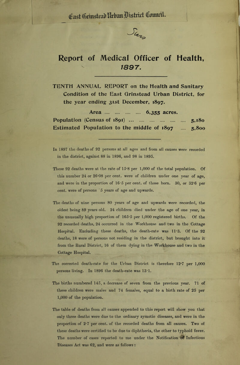 (llinmctL | Report of Medical Officer of Health, 1897. TBNTH ANNUAL REPORT on the Health and Sanitary Condition of the East Qrinstead Urban District, for the year ending 31st December, 1897. Area 6,355 acres. Population (Census of 1891) 5,180 Estimated Population to the middle of 1897 •• 5,800 In 1897 the deaths of 92 persons at all ages and from all causes were recorded in the district, against 88 in 1896, and 98 in 1895. These 92 deaths were at the rate of 15*8 per 1,000 of the total population. Of this number 24 or 26’08 per cent, were of children under one year of age, and were in the proportion of 16'5 per cent, of those born. 30, or 32'6 per cent, were of persons 5 years of age and upwards. The deaths of nine persons 80 years of age and upwards were recorded, the oldest being 89 years old. 24 children died under the age of one year, in the unusually high proportion of 165'5 per 1,000 registered births. Of the 92 recorded deaths, 24 occurred in the Workhouse and two in the Cottage Hospital. Excluding these deaths, the death-rate was 11'3. Of the 92 deaths, 18 were of persons not residing in the district, but brought into it from the Rural District, 16 of them dying in the Workhouse and two in the Cottage Hospital. The corrected death-rate for the Urban District is therefore 12*7 per 1,000 persons living. In 1896 the death-rate was 13‘1. The births numbered 145, a decrease of seven from the previous year. 71 of these children were males and 74 females, equal to a birth rate of 25 per 1,000 of the population. The table of deaths from all causes appended to this report will show you that only three deaths were due to the ordinary zymotic diseases, and were in the proportion of 2-7 per cent, of the recorded deaths from all causes. Two of these deaths were certified to be due to diphtheria, the other to typhoid fever. The number of cases reported to me under the Notification of Infectious Diseases Act was 62, and were as follows ;