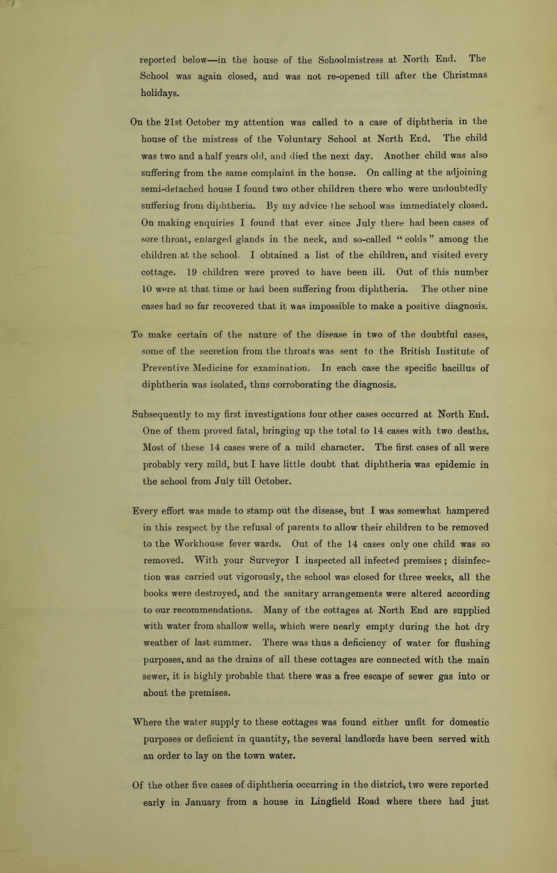reported below—in the house of the Schoolmistress at North End. The School was again closed, and was not re-opened till after the Christmas holidays. On the 21st October my attention was called to a case of diphtheria in the house of the mistress of the Voluntary School at North End, The child was two and a half years old, and died the next day. Another child was also suffering from the same complaint in the house. On calling at the adjoining semi-detached house I found two other children there who were undoubtedly suffering from diphtheria. By my advice the school was immediately closed. On making enquiries I found that ever since July there had been cases of sore throat, enlarged glands in the neck, and so-called “ colds ” among the children at the school. I obtained a list of the children, and visited every cottage. 19 children were proved to have been ill. Out of this number 10 were at that time or had been suffering from diphtheria. The other nine cases had so far recovered that it was impossible to make a positive diagnosis. To make certain of the nature of the disease in two of the doubtful cases, some of the secretion from the throats was sent to the British Institute of Preventive Medicine for examination. In each case the specific bacillus of diphtheria was isolated, thus corroborating the diagnosis. Subsequently to my first investigations four other cases occurred at North End. One of them proved fatal, bringing up the total to 14 cases with two deaths. Most of these 14 cases were of a mild character. The first cases of all were probably very mild, but I have little doubt that diphtheria was epidemic in the school from July till October. Every effort was made to stamp out the disease, but I was somewhat hampered in this respect by the refusal of parents to allow their children to be removed to the Workhouse fever wards. Out of the 14 cases only one child was so removed. With your Surveyor I inspected all infected premises; disinfec- tion was carried out vigorously, the school was closed for three weeks, all the books were destroyed, and the sanitary arrangements were altered according to our recommendations. Many of the cottages at North End are supplied with water from shallow wells, which were nearly empty during the hot dry weather of last summer. There was thus a deficiency of water for flushing purposes, and as the drains of all these cottages are connected with the main sewer, it is highly probable that there was a free escape of sewer gas into or about the premises. Where the water supply to these cottages was found either unfit for domestic purposes or deficient in quantity, the several landlords have been served with an order to lay on the town water. Of the other five cases of diphtheria occurring in the district, two were reported early in January from a house in Lingfield Road where there had just