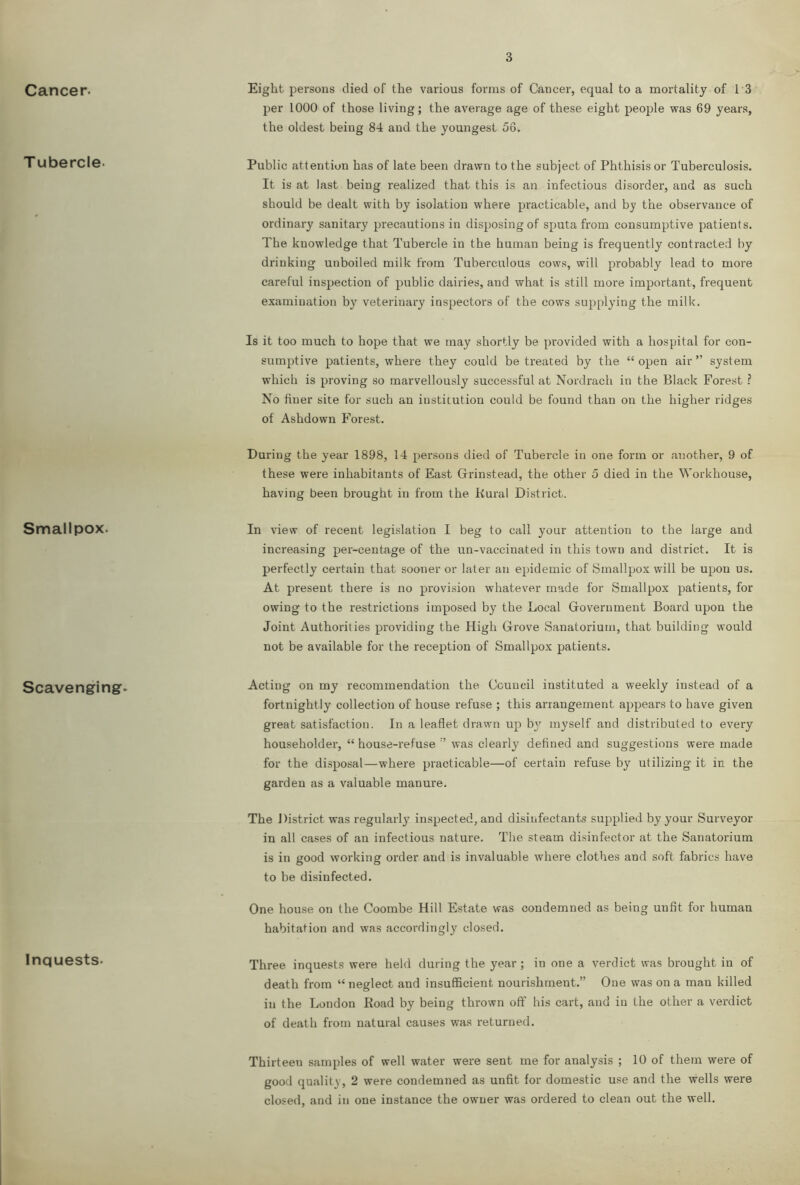 Cancer. Eight persons died of the various forms of Cancer, equal to a mortality of I S per 1000 of those living; the average age of these eight people was 69 years, the oldest being 84 and the youngest 56. T ubercle. Public attention has of late been drawn to the subject of Phthisis or Tuberculosis. It is at last being realized that this is an infectious disorder, and as such should be dealt with by isolation where practicable, and by the observance of ordinary sanitary precautions in disposing of sputa from consumptive patients. The knowledge that Tubercle in the human being is frequently contracted by drinking unboiled milk from Tuberculous cows, will probably lead to more careful inspection of public dairies, and what is still more important, frequent examination by veterinary inspectors of the cows supplying the milk. Is it too much to hope that we may shortly be provided with a hospital for con- sumptive patients, where they could be treated by the “ open air ” system which is proving so marvellously successful at Nordrach in the Black Forest ? No finer site for such an institution could be found than on the higher ridges of Ashdown Forest. During the year 1898, 14 persons died of Tubercle in one form or another, 9 of these were inhabitants of East Grinstead, the other 5 died in the Workhouse, having been brought in from the Kural District. Smallpox. In view of recent legislation I beg to call your attention to the large and increasing per-centage of the un-vaccinated in this town and district. It is perfectly certain that sooner or later an epidemic of Smallpox will be upon us. At present there is no provision whatever made for Smallpox patients, for owing to the restrictions imposed by the Local Government Board upon the Joint Authorities providing the High Grove Sanatorium, that building would not be available for the reception of Smallpox patients. Scavenging. Acting on my recommendation the Council instituted a weekly instead of a fortnightly collection of house refuse ; this arrangement appears to have given great satisfaction. In a leaflet drawn up by myself and distributed to every householder, “ house-refuse was clearly defined and suggestions were made for the disposal—where practicable—of certain refuse by utilizing it in the garden as a valuable manure. The District was regularly inspected, and disinfectants supplied by your Surveyor in all cases of an infectious nature. The steam disinfector at the Sanatorium is in good working order and is invaluable where clothes and soft fabrics have to be disinfected. One house on the Coombe Hill Estate was condemned as being unfit for human habitation and was accordingly closed. Inquests. Three inquests were held during the year; in one a verdict was brought in of death from “ neglect and insufficient nourishment.” One was on a man killed in the London Koad by being thrown off his cart, and in the other a verdict of death from natural causes was returned. Thirteen samples of well water were sent me for analysis ; 10 of them were of good quality, 2 were condemned as unfit for domestic use and the wells were closed, and in one instance the owner was ordered to clean out the well.