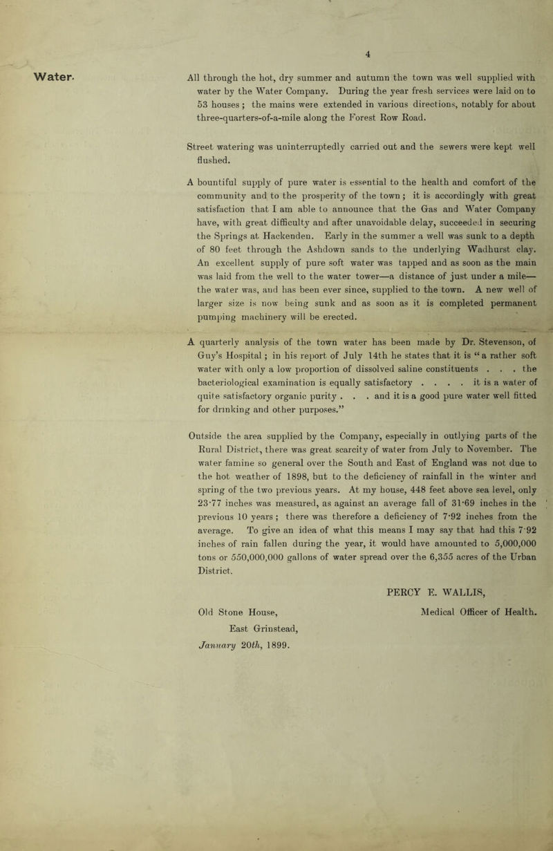 Water. All through the hot, dry summer and autumn the town was well supplied with water by the Water Company. During the year fresh services were laid on to 6.S houses ; the mains were extended in various directions, notably for about three-quarters-of-a-mile along the Forest Row Road. Street watering was uninterruptedly carried out and the sewers were kept well flushed. A bountiful supply of pure water is essential to the health and comfort of the community and to the prosi)erity of the town ; it is accordingly with great satisfaction that I am able to announce that the Gas and Water Company have, with great difficulty and after unavoidable delay, succeeded in securing the Springs at Hackenden. Early in the summer a well was sunk to a depth of 80 feet through the Ashdown sands to the underlying Wadhurst clay. An excellent supply of pure soft water was tapped and as soon as the main was laid from the well to the water tower—a distance of just under a mile— the water was, and has been ever since, supplied to the town. A new well of larger size is now being sunk and as soon as it is completed permanent pumping machinery will be erected. A quarterly analysis of the town water has been made by Dr. Stevenson, of Guy’s Hospital ; in his report of July 14th he states that it is “ a rather soft water with only a low proportion of dissolved saline constituents . . . the bacteriological examination is equally satisfactory . . . . it is a water of quite satisfactory organic purity . . . and it is a good pure water well fitted for drinking and other purposes.” Outside the area supplied by the Company, especially in outlying parts of the Rural District, there was great scarcity of water from July to November. The water famine so general over the South and East of England was not due to the hot weather of 1898, but to the deficiency of rainfall in the winter and spring of the two previous years. At my house, 448 feet above sea level, only 23'77 inches was measured, as against an average fall of 31‘69 inches in the previous 10 years ; there was therefore a deficiency of 7*92 inches from the average. To give an idea of what this means I may say that had this 7 92 inches of rain fallen during the year, it would have amounted to 5,000,000 tons or 550,000,000 gallons of water spread over the 6,355 acres of the Urban District. PERCY E. WALLIS, Old Stone House, Medical Officer of Health. East Grinstead, January 20th, 1899.