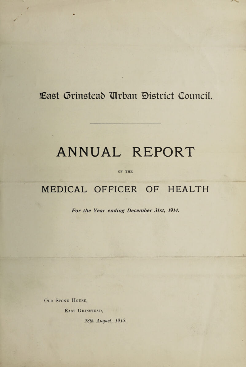 East (Srinsteab XUrban ^District Council. ANNUAL REPORT OF THE MEDICAL OFFICER OF HEALTH For the Year ending December 31st, 1914. Old Stone House, East Grjnstead, 28th August, 1915.