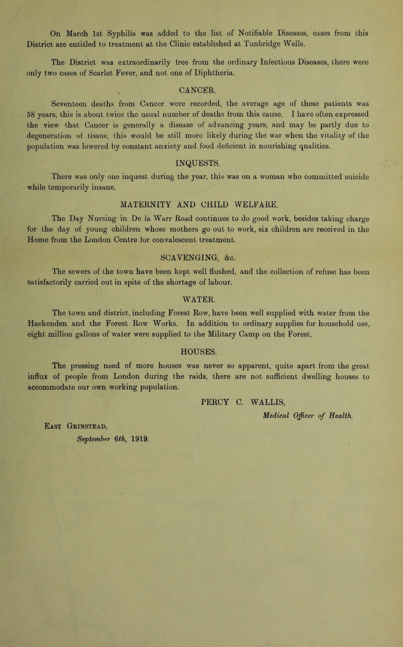 On March 1st Syphilis was added to the list of Notifiable Diseases, cases from this District are entitled to treatment at the Clinic established at Tunbridge Wells. The District was extraordinarily free from the ordinary Infectious Diseases, there were only two cases of Scarlet Fever, and not one of Diphtheria. CANCER. Seventeen deaths from Cancer were recorded, the average age of these patients was 58 years, this is about twice the usual number of deaths from this cause. I have often expressed the view that Cancer is generally a disease of advancing years, and may be partly due to degeneration of tissue, this would be still more likely during the war when the vitality of the population was lowered by constant anxiety and food deficient in nourishing qnalities. INQUESTS. There was only one inquest during the year, this was on a woman who committed suicide while temporarily insane. MATERNITY AND CHILD WELFARE. The Day Nursing in De la Warr Road continues to do good work, besides taking charge for the day of young children whose mothers go out to work, six children are received in the Home from the London Centre for convalescent treatment. SCAVENGING, &c. The sewers of the town have been kept well flushed, and the collection of refuse has been satisfactorily carried out in spite of the shortage of labour. WATER. The town and district, including Forest Row, have been well supplied with water from the Hackenden and the Forest Row Works. In addition to ordinary supplies for household use, eight million gallons of water were supplied to the Military Camp on the Forest. HOUSES. The pressing need of more houses was never so apparent, quite apart from the great influx of people from London during the raids, there are not sufficient dwelling houses to accommodate our own working population. PERCY C. WALLIS, Medical Officer of Health. East Grinstead, September 6th, 1919.