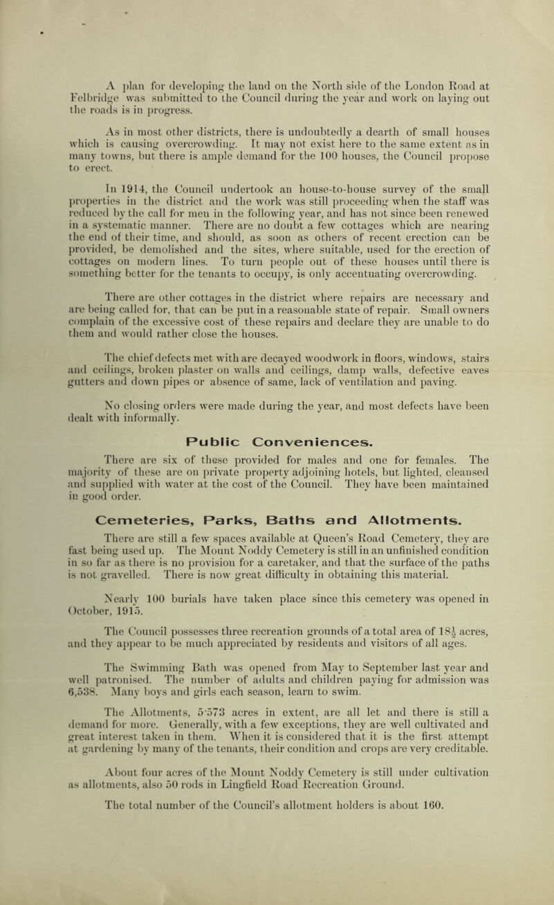 A plan for developing the land on the North side of the London Road at Felbridge was submitted to the Council during the year and work on laying out the roads is in progress. .Vs in most other districts, there is undoubtedly a dearth of small houses wliich is causing overcrowding. It may not exist here to the same extent as in many towns, but tliere is ample demand for the 100 houses, the Council propose to erect. In 1914, the Council undertook an house-to-house survey of the small properties in the district and the work was still proceeding when the staff was reduced by the call for men in the following year, and has not since been renewed in a systematic manner. There are no doubt a few cottages which are nearing the end of their time, and should, as soon as others of recent erection can be provided, be demolished and the sites, where suitable, used for the erection of cottages on modern lines. To turn people out of these houses until there is something better for the tenants to occupy, is only accentuating overcrowding. # There are other cottages in the district where repairs are necessary and are being called for, that can be put in a reasonable state of repair. Small owners complain of the excessive cost of these repairs and declare they are unable to do them and would rather close the houses. The chief defects met with are decayed woodwork in floors, windows, stairs and ceilings, broken plaster on walls and ceilings, damp walls, defective eaves gutters and down pipes or absence of same, lack of ventilation and paving. No closing orders were made during the year, and most defects have been dealt with informally. Public Conveniences. There are six of these provided for males and one for females. The majority of these are on private property adjoining hotels, but lighted, cleansed and supplied with water at the cost of the Council. They have been maintained in good order. Cemeteries, Parks, Baths and Allotments. There are still a few spaces available at Queen’s Road Cemetery, they are fast being used up. The Mount Noddy Cemetery is still in an unfinished condition in so far as there is no provision for a caretaker, and that the surface of the paths is not gravelled. There is now great difficulty in obtaining this material. Nearly 100 burials have taken place since this cemetery was opened in October, 1915. The Council possesses three recreation grounds of a total area of 18^ acres, and they appear to be much appreciated by residents and visitors of all ages. The Swimming Bath was opened from May to September last year and well jiatronised. The number of adults and children paying for admission was 6,538. l\Iany boys and girls each season, learn to swim. The Allotments, 5'573 acres in extent, are all let and there is still a demand for nioi’e. Generally, with a few exceptions, they are Avell cultivated and great interest taken in them. AVhen it is considered that it is the first attempt at gardening by many of the tenants, t heir condition and crops are very creditable. About four acres of the Mount Noddy Cemetery is still under cultivation as allotments, also 50 rods in Lingfield Road Recreation Ground. The total number of the Council’s allotment holders is about 160.