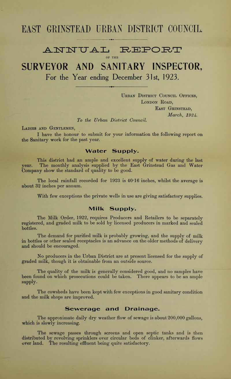 EAST GRINSTEAD URBAN DISTRICT COUNCIL. OP THE SURVEYOR AND SANITARY INSPECTOR, For the Year ending December 31st, 1923. Urban District Council Offices, London Road, East Grinstead, March, 1924- To the Urban District Council. Ladies and Gentlemen, I have the honour to submit for your information the following report on the Sanitary work for the past year. Water Supply. This district had an ample and excellent supply of water during the last year. The monthly analysis supplied by the East Grinstead Gas and Water Company show the standard of quality to he good. The local rainfall recorded for 1923 is TOT 6 inches, whilst the average is about 32 inches per annum. With few exceptions the private wells in use are giving satisfactory supplies. IMilk Supply. The Milk Order, 1922, requires Producers and Retailers to he separatel}?- registered, and graded milk to be sold by licensed producers in marked and sealed bottles. The demand for purified milk is probably growing, and the supply of milk in bottles or other sealed receptacles is an advance on the older methods of delivery and should be encouraged. No producers in the Urban District are at present licensed for the supply of graded milk, though it is obtainable from an outside source. The quality of the milk is generally considered good, and no samples have been found on which prosecutions could be taken. There appears to be an ample supply. The cowsheds have been kept with few exceptions in good sanitary condition and the milk shops are improved. Sewerage and Drainage. The approximate daily dry weather flow of sewage is about 200,000 gallons, which is slowly increasing. The sewage passes through screens and open septic tanks and is then distributed by revolving sprinklers over circular beds of clinker, afterwards flows over land. The resulting effluent being quite satisfactory.