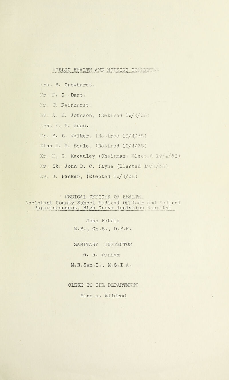 .PUBLIC HEALTH_ AND HOUSING CO!-LIT'LL L: r s ... S. C r owhu r s t. Lr. F. Co Dart. &. To Fairhurst. Lro A, PL Johnson, (Retired 19/4/oL - rs o Ho M. Munn. Dr. 3. Lo Walker, (Retired 19/4/38) Miss H. M. Beale, (Retired 19/4/38) Mr. Lo Go Macauley (Chairman. Elected 19/4/38) Mr. St. John D. C. Payne (Elected 19/4/3; : Mr. Go Packer, (Elected 19/4/38) MEDICAL OFFICER OP HEALTH, Assistant County School Medical Officer and Medical Superintendent, High Grove Isolation Hospital John Petrie M.B., Ch.B., DoP.Ho SANITARY INSPECTOR #. H. Dunham M.R.San.Io, M.S.I.A. CLERK TO THE DEPARTMENT Miss A. Mildred