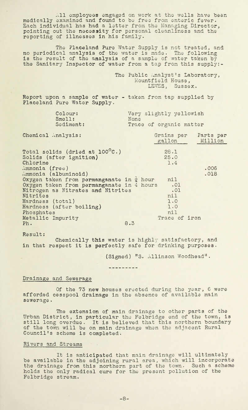 All employees engaged on work at the wells have been medically examined and found to be free from enteric fever. Each individual has had a letter from the Managing Director, pointing out the necessity for personal cleanliness and the reporting of illnesses in his family. The Placeland Pure Water Supply is not treated, and no periodical analysis of the water is made. The following is the result of the analysis of a sample of water taken by the Sanitary Inspector of water from a tap from this supply The Public analyst’s Laboratory, Iviountfield House, LEWES, Sussex. Report upon a sample of water Placeland Pure Water Supply. Colour: Smell; Sediment; taken from tap supplied by Very slightly yellowish None Trace of organic matter Chemical Analysis; Grains per Parts per gallon Million Total solids (dried at 100°C.) 28.1 Solids (after ignition) 25.0 Chlorine 1.4 Ammonia (free) Ammonia (albuminoid) Oxygen taken from permanganate in i hour nil Oxygen taken from permanganate In 4 hours .01 Nitrogen as Nitrates and Nitrites .01 Nitrites nil Hardness (total) 1.0 Hardness (after boiling) 1.0 Phosphates nil Metallic Impurity Trace of Ph. 8.3 .006 .018 iron Result: Chemically this water is highly satisfactory, and in that respect it is perfectly safe for drinking purposes. (Signed) S. Allinson Woodhead. Drainage and Sewerage Of the 73 new houses erected during the year, 6 were afforded cesspool drainage in the absence of available main sewerage. The extension of main drainage to other parts of the Urban District, in particular the Felbridge end of the town, is still long overdue. It is believed that this northern boundary of the town will be on main drainage when the adjacent Rural Council's scheme is completed. Rivers and Streams It is anticipated that main drainage will ultimately be available in the adjoining rural area, which will incorporate the drainage from this northern part of the town. Such a scheme holds the only radical cure for the present pollution of the Felbridge stream. -8-
