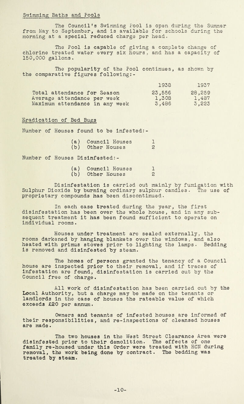Swimming Baths and Fools The Council’s Swimming Pool is open during the Summer from May to September, and is available for schools during the morning at a special reduced charge per head. The Pool is capable of giving a complete change of chlorine treated water every six hours, and has a capacity of 150,000 gallons. The popularity of the Pool continues, as shown by the comparative figures following:- 1938 1937 Total attendance for Season 23,556 28,259 Average attendance per week 1,308 1,437 Maximum attendance in any week 3,486 3,223 Eradication of Bed Bugs Number of Houses found to be infested: (a) Council Houses 1 (b) Other Houses 2 Number of Houses Disinfested:- (a) Council Houses 1 (b) Other Houses 2 Disinfestation is carried out mainly by fumigation with Sulphur Dioxide by burning ordinary sulphur candles. The use of proprietary compounds has been discontinued. In each case treated during the year, the first disinfestation has been over the whole house, and in any sub- sequent treatment it has been found sufficient to operate on individual rooms. Houses under treatment are sealed externally, the rooms darkened by hanging blankets over the windows, and also heated with primus stoves prior to lighting the lamps. Bedding is removed and disinfested by steam. The homes of persons granted the tenancy of a Council house are inspected prior to their removal, and if traces of Infestation are found, disinfestation is carried out by the Council free of charge. All work of disinfestation has been carried out by the Local Authority, but a charge may be made on the tenants or landlords in the case of houses the rateable value of which exceeds £20 per annum. Owners and tenants of infested houses are informed of their responsibilities, and re-inspections of cleansed houses are made. The two houses In the West Street Clearance Area were disinfested prior to their demolition. The effects of one family re-housed under this Order were treated with HCN during removal, the work being done by contract. The bedding was treated by steam. -10-