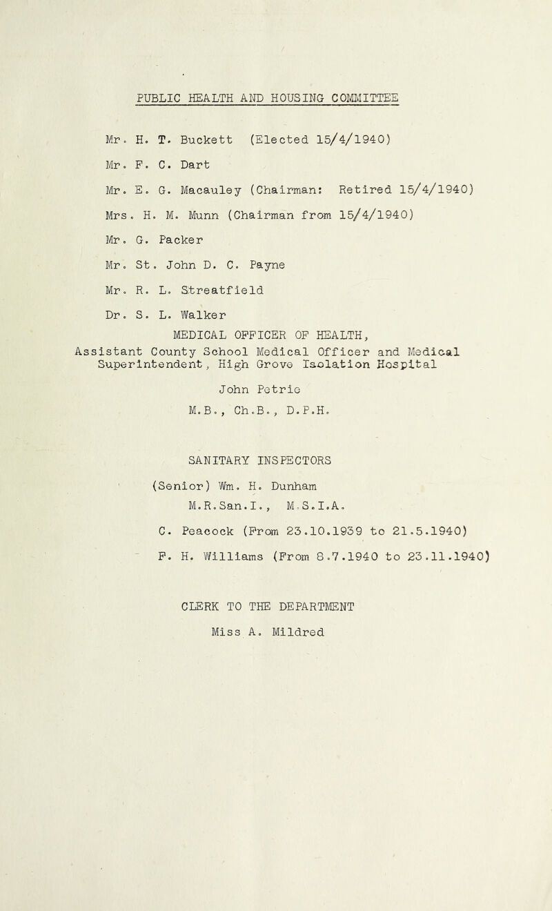 PUBLIC HEALTH AND HOUSING COMITTEE Mr. H. T. Buckett (Elected 15/4/1940) Mr o P. C. Dart Mr. Eo G. Macauley (Chairman; Retired 15/4/1940) Mrs. H. M. Munn (Chairman from 15/4/1940) Mr. G. Packer Mr. St . John D. C. Payne Mr. R. L. Btreatfleld Dr. S. L. Walker MEDICAL OFFICER OP HEALTH, Assistant County School Medical Officer and Medical Superintendent, High Grove Isolation Hospital John Petrio M.B., Ch.B., D.P.H. SANITARY INSPECTORS ' (Senior) Wm. H. Dunham M.R.San.I., M.S.I.A. C. Peacock (Prom 23.10.1939 to 21.5.1940) - P. H. Vlfilllams (Prom 8.7.1940 to 23.11.1940) CLERK TO THE DEPARTMENT Miss A. Mildred