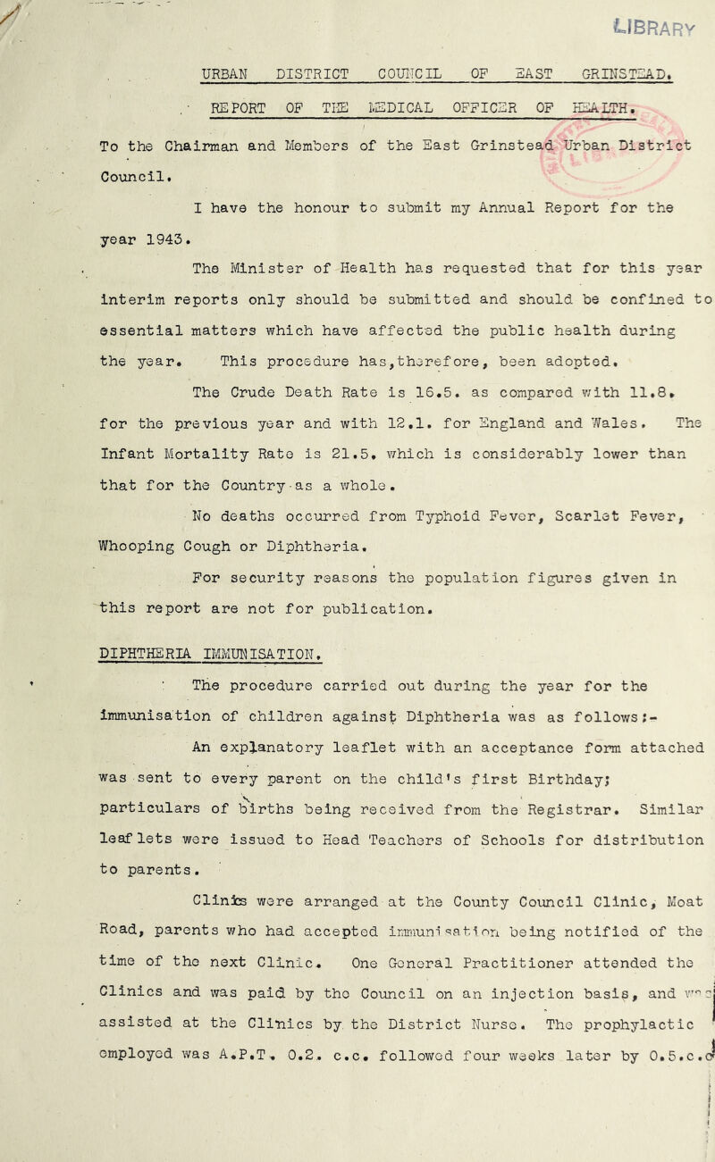 LIBRARY URBAN DISTRICT C QUITO IL OF EAST GRIN STEAD* REPORT OF TEE 1.25 PI CAL OFFICER OF HEALTH, To the Chairman and Members of the East Grinstead Urban District Council. I have the honour to submit ray Annual Report for the year 1943. The Minister of Health has requested that for this year interim reports only should be submitted and should be confined to essential matters which have affected the public health during the year. This procedure has,therefore, been adopted. The Crude Death Rate is 16.5. as compared with 11.8* for the previous year and with 12,1. for England and Wales. The Infant Mortality Rate is 21.5. which is considerably lower than that for the Country-as a whole. No deaths occurred from Typhoid Fever, Scarlet Fever, Whooping Cough or Diphtheria, For security reasons the population figures given in this report are not for publication. DIPHTHERIA IMMUNISATION. The procedure carried out during the year for the immunisation of children against Diphtheria was as follows An explanatory leaflet with an acceptance form attached was sent to every parent on the child’s first Birthday; particulars of births being received from the Registrar. Similar leaflets were Issued to Head Teachers of Schools for distribution to parents. Clinics were arranged at the County Council Clinic, Moat Road, parents who had accepted immunisation being notified of the time of the next Clinic, One General Practitioner attended the Clinics and was paid by tho Council on an injection basis, and rncj assisted at the Clinics by the District Nurse. The prophylactic
