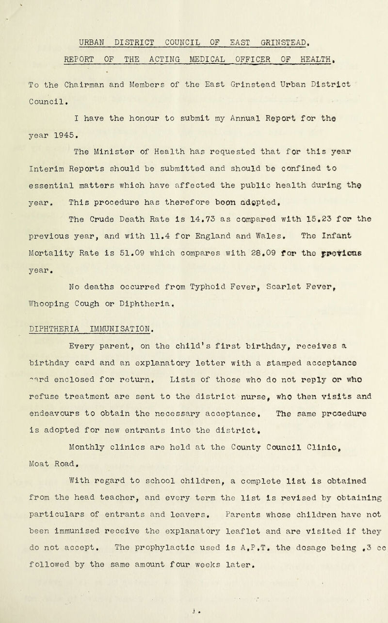 URBAN DISTRICT COUNCIL OF EAST GRINSTEAD, REPORT OF THE ACTING MEDICAL OFFICER OF HEALTH. To the Chairman and Members of the East Grinstead Urban District Council. I have the honour to submit my Annual Report for the year 1945. The Minister of Health has requested that for this year Interim Reports should be submitted and should be confined to essential matters which have affected the public health during the year. This procedure has therefore boon adopted. The Crude Death Rate is 14,73 as compared with 15,23 for the previous year, and with 11.4 for England and Wales, The Infant Mortality Rate is 51.09 which compares with 28,09 for the fpovlons year. No deaths occurred from Typhoid Fever, Scarlet Fever, Whooping Cough or Diphtheria. DIPHTHERIA IMMUNISATION. Every parent, on the child’s first birthday, receives a birthday card and an explanatory letter with a stamped acceptance •^erd enclosed for return. Lists of those who do not reply or who refuse treatment are sent to the district nurse, who then visits and endeavours to obtain the necessary acceptance. The same procedure is adopted for new entrants into the district. Monthly clinics are held at the County Council Clinic, Moat Road, With regard to school children, a complete list is obtained from the head teacher, and every term the list is revised by obtaining particulars of entrants and leavers. Parents whose children have not been immunised receive the explanatory leaflet and are visited if they do not accept. The prophylactic used is A,P,T, the dosage being ,3 cc followed by the same amount four weeks later. j