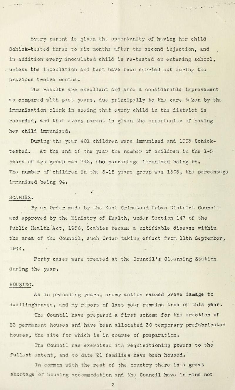 Every parent Is given the opportunity of having her child Schick-tested three to six months after the second injection, and in addition every inoculated child is re-tested on entering school, unless the inoculation and test have been carried out during the previous twelve months, The results are excellent and show a considerable improvement as compared with past years, due principally to the care taken by the immunisation clerk in seeing that every child in the district is recorded, and that every parent is given the opportunity of having her child Immunised# During--the year 401 children were immunised and 1003 ■ Schick- tested, At the end of the year the number of children in tlie 1-5 years of age group was 742, tho percentage immunised being 95. The number of' children in the 5-15 years group was 1505, the percentage immunised being 94. SCABIES. ' By an Order made by the East Grinstead* Urban District Council and approved by the Ministry of Health, under Section 147 of the Public Health-Act, 1936, Scabies became a notifiable disease within the area of the Council, such Order taking effect from 11th September, 1944. Forty cases were treated at the Council’s Cleansing Station during the year. HOUSING. As in preceding years, enemy action caused grave damage to dwellinghouses, and my report of last year remains true of this year. The Council have prepared a first scheme for the erection of 83 permanent houses and have been allocated 30 temporary prefabricated houses, the site for which is in course of preparation. The Council has exercised its requisitioning powers to the fullest extent, and to date 21 families have been housed. In corrsnon v/ith the rest of the country there is a great shortage of housing accommodation and the Council havo in mind not