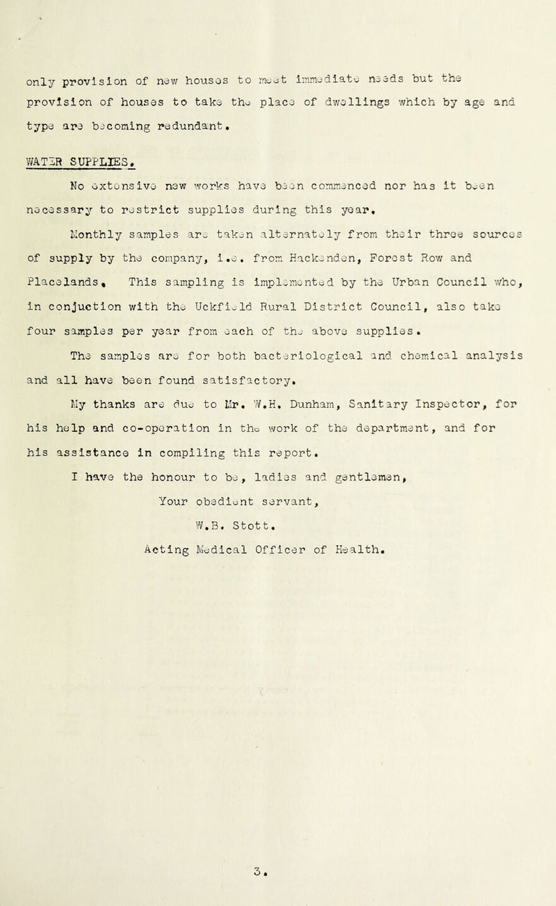 only provision of now housos to moot immodiato ncods but tho provision of houses to take tho place of dwellings which by age and type are becoming redundant, WATIR SUPPLIES, No extensive new works have been commenced nor has it boon necessary to restrict supplies during this year, Monthly samples are taken alternately from their three sources of supply by the company, l.e. from Hackenden, Forest Row and PlacelandSt This sampling is implemented by the Urban Council who, in conjuction with the Uckfiold Rural District Council, also take four samples per year from each of tho above supplies. The samples are for both bacteriological and chemical analysis and all have been found satisfactory. My thanks are due to Mr. Dunham, Sanitary Inspector, for his help and co-oporation in tho work of the department, and for his assistance in compiling this report. I have the honour to be, ladies and gentlemen, Your obedient servant, W.B. Stott. Acting Medical Officer of Health.